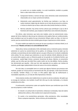se cuente con un empleo estable, si se está insatisfecho, también se pueden
                llevar a cabo malos tratos con los hijos.

               Composición familiar y número de hijos: estos elementos están estrechamente
                relacionados con un mayor aumento de maltrato.

               Aislamiento social: generalmente, las familias que maltratan a sus hijos, no
                suelen mantener ningún tipo de relación con el resto de personas de su entorno,
                e incluso la relación que se lleva a cabo entre ellos (núcleo familiar) es inferior.

               Normas culturales: hay ciertas normas culturas que contribuyen a que se dé el
                fenómeno del maltrato, pues emplean el daño físico como elemento educativo.

        Por último, cabe mencionar, que tanto este modelo, como los anteriormente vistos,
apoyan de forma implícita la idea de que las relaciones entre padres-hijos son unidireccionales,
pues consideran que son los padres los que únicamente influyen sobre sus hijos, sin tener en
cuenta, que las características de éstos también gozan de gran importancia en dicha relación.

      El cuarto modelo que explica las causas por las que se produce el maltrato infantil, es el
denominado “Modelo centrado en la vulnerabilidad del niño”.

        Hasta ahora, hemos considerado al niño maltratado como un elemento pasivo, teniendo
solamente en cuenta las características de los padres, sin embargo, hemos de saber que las
actitudes y características de éste también ejercen una gran influencia en la relación establecida
entre ambos. Por eso, siempre que analicemos un caso de maltrato infantil, debemos de tener
en cuenta dicho aspecto, pues su influencia puede ser tan grande en el ambiente familiar, que
en ocasiones, puede llegar incluso a provocar situaciones de abuso. Además, es conveniente
señalar, que los niños que más daño físico suelen recibir son los más débiles. Ciertos estudios,
han demostrado que aquellos niños que han sido separados de sus padres, por motivos de
maltrato, puede seguir padeciéndolo incluso de nuevo en los centros adoptivos.

       Por otro lado, es aconsejable tener en cuenta que algunos factores que provocan este
maltrato, pueden ser incluso previos al nacimiento del niño, por ejemplo, si éste viene de forma
no deseada. También influye, si al nacer, el niño padece algún tipo de malformación o
necesidades especiales, o sí, se trata de niños hiperactivos o llorones.

        Como estamos viendo, este modelo tiene en cuenta no solo las conductas del padre que
se encarga de maltratar, sino también el perfil del niño que ha sido maltratado, y la relación
establecida entre ellos.

       A continuación, mostraremos cuales son aquellos factores que condicionan que el niño
sea más propenso a recibir maltrato:

       -    En relación a la actitud ante el nacimiento: embarazos no deseados, hijos de madres
            adolescentes solteras, niños nacidos tras la separación de pareja…

       -    En cuanto a las características personales: niños prematuros, niños necesidades
            físicas o psíquicas especiales, llanto arrítmico y de tonalidad alta…


                                                                                                 25
 