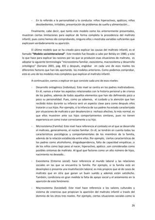 -   En lo referido a la personalidad y la conducta: niños hiperactivos, apáticos; niños
           desobedientes, irritables; presentación de problemas de sueño y alimentación….

         Finalmente, cabe decir, que tanto este modelo como los anteriormente presentados,
muestran ciertas limitaciones para explicar de forma completa la procedencia del maltrato
infantil, pues como hemos ido comprobando, ninguno ellos s mostraba variables suficientes que
explicasen verdaderamente su aparición.

        El último modelo que se ha creado para explicar las causas del maltrato infantil, es el
llamado “Modelo sociointeracional”. Este modelo fue llevado a cabo por Belsky en 1980, y este
lo que hace para explicar las razones por las que se producen esas situaciones de maltrato, es
adoptar la siguiente terminología “microsistema familiar, exosistema, macrosistema y desarrollo
ontológico” (Soriano 2001, pág. 83) y después, englobar en cada uno de esos niveles los
diferentes factores que han ido aportando los modelos anteriores. Como podemos comprobar,
este es uno de los modelos más completos que explican el maltrato infantil.

       A continuación, vamos a explicar en que consiste cada uno de esos niveles:

       -   Desarrollo ontogénico (individuo). Este nivel se centra en los padres maltratadores.
           En él, vamos a tratar los aspectos relacionados con la historia personal y de crianza
           de los padres, además de todos aquellos elementos que han ido definiendo poco a
           poco su personalidad. Pues, como ya sabemos, el cuidado y la atención que han
           recibido éstos durante su infancia será un aspecto clave para como después ellos
           tratarán a sus hijos. Por ejemplo, si la infancia de sus padres ha estado caracterizada
           por situaciones de maltrato o por desatención o rechazo afectivo, lo más normal, es
           que ellos muestren ante sus hijos comportamientos similares, pues no tienen
           experiencia en como tratar correctamente a su hijo.

       -   Microsistema (Familia): Este nivel hace referencia al contexto en el que se desarrolla
           el maltrato, generalmente, el núcleo familiar. En él, se tendrán en cuenta todas las
           características psicológicas y comportamentales de los miembros de la familia,
           además de la relación establecida entre ellos. Por ejemplo, ciertas características de
           los padres como alcoholismo, drogodependencia, falta de capacidad empáticas…o
           de los niños como bajo peso al nacer, hiperactivo, apático…son consideradas como
           posibles síntomas de maltrato. Al igual que factores como un alto número de hijos,
           nacimiento no deseado…

       -   Exosistema (Entorno social): hace referencia al mundo laboral y las relaciones
           sociales en las que se encuentra la familia. Por ejemplo, si la familia está en
           desempleo o presenta una insatisfacción laboral, es más propicio que sé de casos de
           maltrato que en otra que ganan un buen sueldo y además están satisfecho.
           También, condiciona en gran medida la falta de apoyo social y el aislamiento en la
           aparición de este fenómeno.

       -   Macrosistema (Sociedad): Este nivel hace referencia a los valores culturales y
           sistema de creencias que propician la aparición del maltrato infantil a través del
           dominio de los otros tres niveles. Por ejemplo, ciertas situaciones sociales como la


                                                                                               26
 
