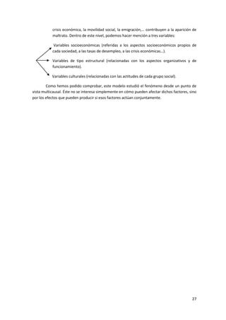 crisis económica, la movilidad social, la emigración,… contribuyen a la aparición de
           maltrato. Dentro de este nivel, podemos hacer mención a tres variables:

            Variables socioeconómicas (referidas a los aspectos socioeconómicos propios de
           cada sociedad, a las tasas de desempleo, a las crisis económicas…).

           Variables de tipo estructural (relacionadas con los aspectos organizativos y de
           funcionamiento).

           Variables culturales (relacionadas con las actitudes de cada grupo social).

        Como hemos podido comprobar, este modelo estudió el fenómeno desde un punto de
vista multicausal. Éste no se interesa simplemente en cómo pueden afectar dichos factores, sino
por los efectos que pueden producir si esos factores actúan conjuntamente.




                                                                                            27
 