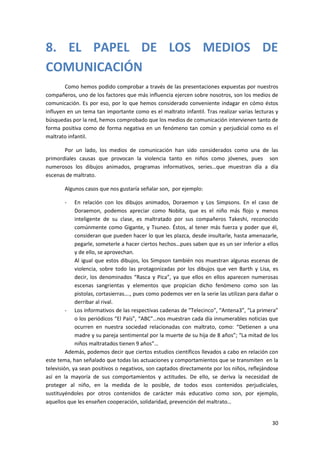 8. EL PAPEL DE LOS MEDIOS DE
COMUNICACIÓN
        Como hemos podido comprobar a través de las presentaciones expuestas por nuestros
compañeros, uno de los factores que más influencia ejercen sobre nosotros, son los medios de
comunicación. Es por eso, por lo que hemos considerado conveniente indagar en cómo éstos
influyen en un tema tan importante como es el maltrato infantil. Tras realizar varias lecturas y
búsquedas por la red, hemos comprobado que los medios de comunicación intervienen tanto de
forma positiva como de forma negativa en un fenómeno tan común y perjudicial como es el
maltrato infantil.

       Por un lado, los medios de comunicación han sido considerados como una de las
primordiales causas que provocan la violencia tanto en niños como jóvenes, pues son
numerosos los dibujos animados, programas informativos, series…que muestran día a día
escenas de maltrato.

        Algunos casos que nos gustaría señalar son, por ejemplo:

        -    En relación con los dibujos animados, Doraemon y Los Simpsons. En el caso de
             Doraemon, podemos apreciar como Nobita, que es el niño más flojo y menos
             inteligente de su clase, es maltratado por sus compañeros Takeshi, reconocido
             comúnmente como Gigante, y Tsuneo. Éstos, al tener más fuerza y poder que él,
             consideran que pueden hacer lo que les plazca, desde insultarle, hasta amenazarle,
             pegarle, someterle a hacer ciertos hechos…pues saben que es un ser inferior a ellos
             y de ello, se aprovechan.
             Al igual que estos dibujos, los Simpson también nos muestran algunas escenas de
             violencia, sobre todo las protagonizadas por los dibujos que ven Barth y Lisa, es
             decir, los denominados “Rasca y Pica”, ya que ellos en ellos aparecen numerosas
             escenas sangrientas y elementos que propician dicho fenómeno como son las
             pistolas, cortasierras…., pues como podemos ver en la serie las utilizan para dañar o
             derribar al rival.
         - Los informativos de las respectivas cadenas de “Telecinco”, “Antena3”, “La primera”
             o los periódicos “El País”, “ABC”…nos muestran cada día innumerables noticias que
             ocurren en nuestra sociedad relacionadas con maltrato, como: “Detienen a una
             madre y su pareja sentimental por la muerte de su hija de 8 años”; “La mitad de los
             niños maltratados tienen 9 años”…
         Además, podemos decir que ciertos estudios científicos llevados a cabo en relación con
este tema, han señalado que todas las actuaciones y comportamientos que se transmiten en la
televisión, ya sean positivos o negativos, son captados directamente por los niños, reflejándose
así en la mayoría de sus comportamientos y actitudes. De ello, se deriva la necesidad de
proteger al niño, en la medida de lo posible, de todos esos contenidos perjudiciales,
sustituyéndoles por otros contenidos de carácter más educativo como son, por ejemplo,
aquellos que les enseñen cooperación, solidaridad, prevención del maltrato…


                                                                                               30
 