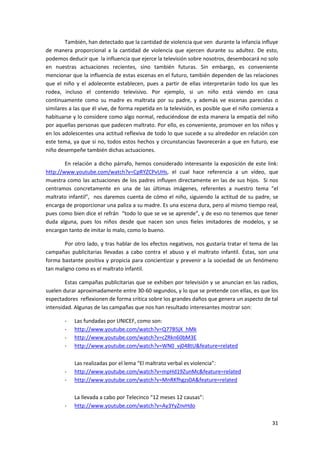 También, han detectado que la cantidad de violencia que ven durante la infancia influye
de manera proporcional a la cantidad de violencia que ejercen durante su adultez. De esto,
podemos deducir que la influencia que ejerce la televisión sobre nosotros, desembocará no solo
en nuestras actuaciones recientes, sino también futuras. Sin embargo, es conveniente
mencionar que la influencia de estas escenas en el futuro, también dependen de las relaciones
que el niño y el adolecente establecen, pues a partir de ellas interpretarán todo los que les
rodea, incluso el contenido televisivo. Por ejemplo, si un niño está viendo en casa
continuamente como su madre es maltrata por su padre, y además ve escenas parecidas o
similares a las que él vive, de forma repetida en la televisión, es posible que el niño comienza a
habituarse y lo considere como algo normal, reduciéndose de esta manera la empatía del niño
por aquellas personas que padecen maltrato. Por ello, es conveniente, promover en los niños y
en los adolescentes una actitud reflexiva de todo lo que sucede a su alrededor en relación con
este tema, ya que si no, todos estos hechos y circunstancias favorecerán a que en futuro, ese
niño desempeñe también dichas actuaciones.

        En relación a dicho párrafo, hemos considerado interesante la exposición de este link:
http://www.youtube.com/watch?v=CpRYZCPvUHs, el cual hace referencia a un vídeo, que
muestra como las actuaciones de los padres influyen directamente en las de sus hijos. Si nos
centramos concretamente en una de las últimas imágenes, referentes a nuestro tema “el
maltrato infantil”, nos daremos cuenta de cómo el niño, siguiendo la actitud de su padre, se
encarga de proporcionar una paliza a su madre. Es una escena dura, pero al mismo tiempo real,
pues como bien dice el refrán “todo lo que se ve se aprende”, y de eso no tenemos que tener
duda alguna, pues los niños desde que nacen son unos fieles imitadores de modelos, y se
encargan tanto de imitar lo malo, como lo bueno.

        Por otro lado, y tras hablar de los efectos negativos, nos gustaría tratar el tema de las
campañas publicitarias llevadas a cabo contra el abuso y el maltrato infantil. Éstas, son una
forma bastante positiva y propicia para concientizar y prevenir a la sociedad de un fenómeno
tan maligno como es el maltrato infantil.

        Estas campañas publicitarias que se exhiben por televisión y se anuncian en las radios,
suelen durar aproximadamente entre 30-60 segundos, y lo que se pretende con ellas, es que los
espectadores reflexionen de forma crítica sobre los grandes daños que genera un aspecto de tal
intensidad. Algunas de las campañas que nos han resultado interesantes mostrar son:

        -   Las fundadas por UNICEF, como son:
        -   http://www.youtube.com/watch?v=Q77B5jX_hMk
        -   http://www.youtube.com/watch?v=cZRkn60bM3E
        -   http://www.youtube.com/watch?v=WN0_vj048tU&feature=related

            Las realizadas por el lema “El maltrato verbal es violencia”:
        -   http://www.youtube.com/watch?v=mpHd19ZunMc&feature=related
        -   http://www.youtube.com/watch?v=MnRKfhgzs0A&feature=related

            La llevada a cabo por Telecinco “12 meses 12 causas”:
        -   http://www.youtube.com/watch?v=Ay3YyZnvHdo

                                                                                               31
 
