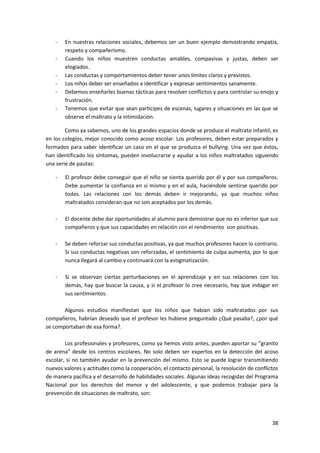 -   En nuestras relaciones sociales, debemos ser un buen ejemplo demostrando empatía,
        respeto y compañerismo.
    -   Cuando los niños muestren conductas amables, compasivas y justas, deben ser
        elogiados.
    -   Las conductas y comportamientos deber tener unos límites claros y previstos.
    -   Los niños deber ser enseñados a identificar y expresar sentimientos sanamente.
    -   Debemos enseñarles buenas tácticas para resolver conflictos y para controlar su enojo y
        frustración.
    -   Tenemos que evitar que sean partícipes de escenas, lugares y situaciones en las que se
        observe el maltrato y la intimidación.

        Como ya sabemos, uno de los grandes espacios donde se produce el maltrato infantil, es
en los colegios, mejor conocido como acoso escolar. Los profesores, deben estar preparados y
formados para saber identificar un caso en el que se produzca el bullying. Una vez que éstos,
han identificado los síntomas, pueden involucrarse y ayudar a los niños maltratados siguiendo
una serie de pautas:

    -   El profesor debe conseguir que el niño se sienta querido por él y por sus compañeros.
        Debe aumentar la confianza en sí mismo y en el aula, haciéndole sentirse querido por
        todos. Las relaciones con los demás deben ir mejorando, ya que muchos niños
        maltratados consideran que no son aceptados por los demás.

    -   El docente debe dar oportunidades al alumno para demostrar que no es inferior que sus
        compañeros y que sus capacidades en relación con el rendimiento son positivas.

    -   Se deben reforzar sus conductas positivas, ya que muchos profesores hacen lo contrario.
        Si sus conductas negativas son reforzadas, el sentimiento de culpa aumenta, por lo que
        nunca llegará al cambio y continuará con la estigmatización.

    -   Si se observan ciertas perturbaciones en el aprendizaje y en sus relaciones con los
        demás, hay que buscar la causa, y si el profesor lo cree necesario, hay que indagar en
        sus sentimientos.

       Algunos estudios manifiestan que los niños que habían sido maltratados por sus
compañeros, habrían deseado que el profesor les hubiese preguntado ¿Qué pasaba?, ¿por qué
se comportaban de esa forma?.

        Los profesionales y profesores, como ya hemos visto antes, pueden aportar su “granito
de arena” desde los centros escolares. No solo deben ser expertos en la detección del acoso
escolar, si no también ayudar en la prevención del mismo. Esto se puede lograr transmitiendo
nuevos valores y actitudes como la cooperación, el contacto personal, la resolución de conflictos
de manera pacífica y el desarrollo de habilidades sociales. Algunas ideas recogidas del Programa
Nacional por los derechos del menor y del adolescente, y que podemos trabajar para la
prevención de situaciones de maltrato, son:




                                                                                              38
 