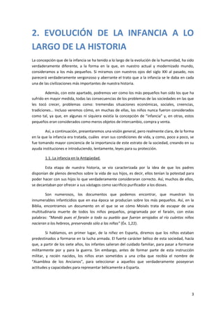 2. EVOLUCIÓN DE LA INFANCIA A LO
LARGO DE LA HISTORIA
La concepción que de la infancia se ha tenido a lo largo de la evolución de la humanidad, ha sido
verdaderamente diferente, a la forma en la que, en nuestro actual y modernizado mundo,
consideramos a los más pequeños. Si miramos con nuestros ojos del siglo XXI al pasado, nos
parecerá verdaderamente vergonzoso y aberrante el trato que a la infancia se le daba en cada
una de las civilizaciones más importantes de nuestra historia.

        Además, con este apartado, podremos ver como los más pequeños han sido los que ha
sufrido en mayor medida, todas las consecuencias de los problemas de las sociedades en las que
les tocó crecer, problemas como: tremendas situaciones económicas, sociales, creencias,
tradiciones… Incluso veremos cómo, en muchas de ellas, los niños nunca fueron considerados
como tal, ya que, en algunas ni siquiera existía la concepción de “infancia” y, en otras, estos
pequeños eran considerados como meros objetos de intercambio, compra y venta.

        Así, a continuación, presentaremos una visión general, pero realmente clara, de la forma
en la que la infancia era tratada, cuáles eran sus condiciones de vida, y como, poco a poco, se
fue tomando mayor conciencia de la importancia de este estrato de la sociedad, creando en su
ayuda instituciones e introduciendo, lentamente, leyes para su protección.

        1.1. La infancia en la Antigüedad.

        Esta etapa de nuestra historia, se vio caracterizada por la idea de que los padres
disponían de plenos derechos sobre la vida de sus hijos, es decir, ellos tenían la potestad para
poder hacer con sus hijos lo que verdaderamente consideraran correcto. Así, muchos de ellos,
se decantaban por ofrecer a sus vástagos como sacrificio purificador a los dioses.

         Son numerosos, los documentos que podemos encontrar, que muestran los
innumerables infanticidios que en esa época se producían sobre los más pequeños. Así, en la
Biblia, encontramos un documento en el que se ve cómo Moisés trata de escapar de una
multitudinaria muerte de todos los niños pequeños, programada por el faraón, con estas
palabras: “Mandó pues el faraón a todo su pueblo que fueran arrojados al río cuántos niños
nacieran a los hebreos, preservando sólo a las niñas” (Éx. 1,22).

         Si hablamos, en primer lugar, de la niñez en Esparta, diremos que los niños estaban
predestinados a formarse en la lucha armada. El fuerte carácter bélico de esta sociedad, hacía
que, a partir de los siete años, los infantes salieran del cuidado familiar, para pasar a formarse
militarmente por y para la guerra. Sin embargo, antes de formar parte de esta instrucción
militar, y recién nacidos, los niños eran sometidos a una criba que recibía el nombre de
“Asamblea de los Ancianos”, para seleccionar a aquellos que verdaderamente poseyeran
actitudes y capacidades para representar bélicamente a Esparta.




                                                                                                3
 