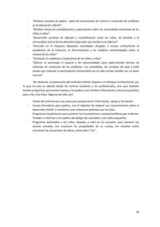 -   “Realizar escuelas de padres sobre los mecanismos de control y resolución de conflictos
        en la educación infantil”.
    -   “Realizar tareas de sensibilización y capacitación sobre las necesidades evolutivas de los
        niños y niñas”.
    -   “Desarrollar acciones de difusión y sensibilización entre los niños, las familias y la
        comunidad, acerca de los derechos especiales que asisten a la infancia”.
    -   “Articular en el Proyecto Educativo actividades dirigidas a revisar críticamente la
        aceptación de la violencia, la discriminación y los modelos estereotipados sobre la
        crianza de los niños”.
    -   “Estimular la confianza y autoestima de los niños y niñas”.
    -   “Ofrecer al alumnado el espacio y las oportunidades para experimentar formas no
        violentas de resolución de los conflictos. Las asambleas, los consejos de aula y todo
        medio que estimule la participación democrática en la vida escolar pueden ser un buen
        recurso”.

         No obstante, la prevención del maltrato infantil requiere un enfoque multisectorial, por
lo que no solo se aborda desde los centros escolares y los profesionales, sino que también
existen programas que prestan apoyo a los padres y les facilitan información y técnicas positivas
para criar a los hijos. Algunos de ellos son:

    -   Visitas de enfermeras a las casas para proporcionar información, apoyo y formación.
    -   Cursos formativos para padres, con el objetivo de mejorar sus conocimientos sobre el
        desarrollo infantil y mantener unas relaciones positivas con los hijos.
    -   Programas hospitalarios para prevenir los traumatismos craneoencefálicos por maltrato.
        Tienden a informar a los padres del peligro de zarandear a los niños pequeños.
    -   Programas destinados a los niños, llevados a cabo en las escuelas, para prevenir los
        abusos sexuales. Les muestran las propiedades de su cuerpo, les enseñan como
        reconocer las situaciones de abuso, cómo decir “no”…




                                                                                               39
 