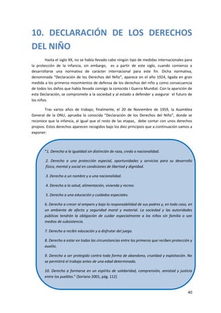 10. DECLARACIÓN DE LOS DERECHOS
DEL NIÑO
        Hasta el siglo XX, no se había llevado cabo ningún tipo de medidas internacionales para
la protección de la infancia, sin embargo, es a partir de este siglo, cuando comienza a
desarrollarse una normativa de carácter internacional para este fin. Dicha normativa,
denominada “Declaración de los Derechos del Niño”, aparece en el año 1924, ligada en gran
medida a los primeros movimientos de defensa de los derechos del niño y como consecuencia
de todos los daños que había llevado consigo la conocida I Guerra Mundial. Con la aparición de
esta Declaración, se compromete a la sociedad y al estado a defender y asegurar el futuro de
los niños.

        Tras varios años de trabajo, finalmente, el 20 de Noviembre de 1959, la Asamblea
General de la ONU, aprueba la conocida “Declaración de los Derechos del Niño”, donde se
reconoce que la infancia, al igual que el resto de las etapas, debe contar con unos derechos
propios. Estos derechos aparecen recogidos bajo los diez principios que a continuación vamos a
exponer:



       “1. Derecho a la igualdad sin distinción de raza, credo o nacionalidad.

        2. Derecho a una protección especial, oportunidades y servicios para su desarrollo
        físico, mental y social en condiciones de libertad y dignidad.

        3. Derecho a un nombre y a una nacionalidad.

        4. Derecho a la salud, alimentación, vivienda y recreo.

        5. Derecho a una educación y cuidados especiales.

       6. Derecho a crecer al amparo y bajo la responsabilidad de sus padres y, en todo caso, en
       un ambiente de afecto y seguridad moral y material. La sociedad y las autoridades
       públicas tendrán la obligación de cuidar especialmente a los niños sin familia o son
       medios de subsistencia.

       7. Derecho a recibir educación y a disfrutar del juego.

       8. Derecho a estar en todas las circunstancias entre los primeros que reciben protección y
       auxilio.

       9. Derecho a ser protegido contra toda forma de abandono, crueldad y explotación. No
       se permitirá el trabajo antes de una edad determinada.

       10. Derecho a formarse en un espíritu de solidaridad, comprensión, amistad y justicia
       entre los pueblos.” (Soriano 2001, pág. 112)


                                                                                              40
 