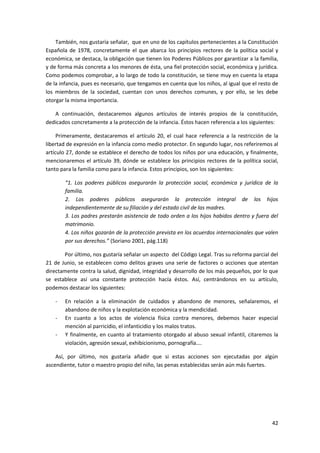 También, nos gustaría señalar, que en uno de los capítulos pertenecientes a la Constitución
Española de 1978, concretamente el que abarca los principios rectores de la política social y
económica, se destaca, la obligación que tienen los Poderes Públicos por garantizar a la familia,
y de forma más concreta a los menores de ésta, una fiel protección social, económica y jurídica.
Como podemos comprobar, a lo largo de todo la constitución, se tiene muy en cuenta la etapa
de la infancia, pues es necesario, que tengamos en cuenta que los niños, al igual que el resto de
los miembros de la sociedad, cuentan con unos derechos comunes, y por ello, se les debe
otorgar la misma importancia.

   A continuación, destacaremos algunos artículos de interés propios de la constitución,
dedicados concretamente a la protección de la infancia. Éstos hacen referencia a los siguientes:

     Primeramente, destacaremos el artículo 20, el cual hace referencia a la restricción de la
libertad de expresión en la infancia como medio protector. En segundo lugar, nos referiremos al
artículo 27, donde se establece el derecho de todos los niños por una educación, y finalmente,
mencionaremos el artículo 39, dónde se establece los principios rectores de la política social,
tanto para la familia como para la infancia. Estos principios, son los siguientes:

        “1. Los poderes públicos asegurarán la protección social, económica y jurídica de la
        familia.
        2. Los poderes públicos asegurarán la protección integral de los hijos
        independientemente de su filiación y del estado civil de las madres.
        3. Los padres prestarán asistencia de todo orden a los hijos habidos dentro y fuera del
        matrimonio.
        4. Los niños gozarán de la protección prevista en los acuerdos internacionales que valen
        por sus derechos.” (Soriano 2001, pág.118)

       Por último, nos gustaría señalar un aspecto del Código Legal. Tras su reforma parcial del
21 de Junio, se establecen como delitos graves una serie de factores o acciones que atentan
directamente contra la salud, dignidad, integridad y desarrollo de los más pequeños, por lo que
se establece así una constante protección hacía éstos. Así, centrándonos en su artículo,
podemos destacar los siguientes:

    -   En relación a la eliminación de cuidados y abandono de menores, señalaremos, el
        abandono de niños y la explotación económica y la mendicidad.
    -   En cuanto a los actos de violencia física contra menores, debemos hacer especial
        mención al parricidio, el infanticidio y los malos tratos.
    -   Y finalmente, en cuanto al tratamiento otorgado al abuso sexual infantil, citaremos la
        violación, agresión sexual, exhibicionismo, pornografía….

    Así, por último, nos gustaría añadir que si estas acciones son ejecutadas por algún
ascendiente, tutor o maestro propio del niño, las penas establecidas serán aún más fuertes.




                                                                                              42
 