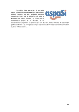 Esta página hace referencia a la Asociación
para la Sanación y Prevención de Abusos Sexuales en la
Infancia (ASPASI). En ella, podemos encontrar
información acerca de la incidencia que tiene tal
fenómeno en nuestra sociedad, de cuáles son las
características propias de un abusador, de las
consecuencias que padecen las personas que son abusadas, de qué métodos de prevención
podemos informar a los niños para evitar que lo padezcan, además de conocer en mayor medida
quién es dicha asociación.




                                                                                        44
 