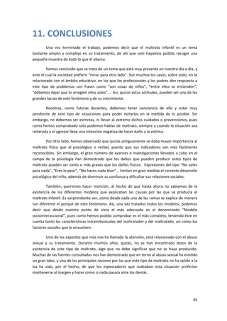 11. CONCLUSIONES
       Una vez terminado el trabajo, podemos decir que el maltrato infantil es un tema
bastante amplio y complejo en su tratamiento, de ahí que solo hayamos podido recoger una
pequeña muestra de todo lo que él abarca.

        Hemos concluido que se trata de un tema que está muy presente en nuestro día a día, y
ante el cual la sociedad prefiere “mirar para otro lado”. Son muchos los casos, sobre todo, en lo
relacionado con el ámbito educativo, en los que los profesionales y los padres dan respuesta a
este tipo de problemas con frases como “son cosas de niños”, “entre ellos se entienden”,
“debemos dejar que lo arreglen ellos solos”…. Así, quizás estas actitudes, pueden ser una de las
grandes lacras de este fenómeno y de su crecimiento.

        Nosotras, como futuras docentes, debemos tener conciencia de ello y estar muy
pendiente de este tipo de situaciones para poder evitarlas en la medida de lo posible. Sin
embargo, no debemos ser estrictas, ni llevar al extremo dichos cuidados o prevenciones, pues
como hemos comprobado solo podemos hablar de maltrato, siempre y cuando la situación sea
reiterada y el agresor lleve una intención negativa de hacer daño a la víctima.

        Por otro lado, hemos observado que quizás antiguamente se daba mayor importancia al
maltrato físico que al psicológico o verbal, puesto que sus indicadores son más fácilmente
reconocibles. Sin embargo, el gran número de avances e investigaciones llevados a cabo en el
campo de la psicología han demostrado que los daños que pueden producir estos tipos de
maltrato pueden ser tanto o más graves que los daños físicos. Expresiones del tipo “No vales
para nada”, “Eres lo peor”, “No haces nada bien”… limitan en gran medida el correcto desarrollo
psicológico del niño, además de disminuir su confianza y dificultar sus relaciones sociales.

        También, queremos hacer mención, al hecho de que hasta ahora no sabíamos de la
existencia de los diferentes modelos que explicaban las causas por las que se producía el
maltrato infantil. Es sorprendente ver, como desde cada una de las ramas se explica de manera
tan diferente el porqué de este fenómeno. Así, una vez tratados todos los modelos, podemos
decir que desde nuestro punto de vista el más adecuado es el denominado “Modelo
sociointeraccional”, pues como hemos podido comprobar es el más completo, teniendo éste en
cuenta tanto las características intraindividuales del maltratador y del maltratado, así como los
factores sociales que lo envuelven.

        Uno de los aspectos que más nos ha llamado la atención, está relacionado con el abuso
sexual y su tratamiento. Durante muchos años, quizás, no se han encontrado datos de la
existencia de este tipo de maltrato, algo que no debe significar que no se haya producido.
Muchas de las fuentes consultadas nos han demostrado que en torno al abuso sexual ha existido
un gran tabú, y una de las principales razones por las que este tipo de maltrato no ha salido a la
luz ha sido, por el hecho, de que los espectadores que rodeaban esta situación preferían
mantenerse al margen y hacer como si nada pasara ante los demás.




                                                                                               45
 