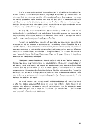 Otro factor que nos ha resultado bastante llamativo, ha sido el hecho de que hasta la I
Guerra Mundial, no se hubieran establecido ningún tipo de derechos que defendieran a los
menores. Hasta ese momento, los niños habían estado totalmente desprotegidos y en manos
del adulto, quien tenía plenos derechos ante éste. Por eso, quizás si echamos la vista atrás
consideramos que ciertas actuaciones que los padres llevaban a cabo con sus hijos, como por
ejemplo, que tuvieran plena protesta para poder venderlos, usarlos como mercancía u objetos
de intercambio, eran totalmente vergonzosas y humillantes.

       Por otro lado, consideramos bastante positivo el darnos cuenta que no solo son los
ámbitos legales los que luchan día a día por la defensa de los niños, si no que son numerosas las
organizaciones y asociaciones, formadas sin ánimo de lucro, y que se encargan de prestar
ayudas a los protagonistas de esta situación y a sus familias.

         También, nos gustaría hacer mención, a la gran labor que desempeñan los medios de
comunicación con sus intentos de concientización y prevención de este fenómeno hacía la
sociedad. Quizás, hasta que no comienzas a analizar en profundidad temas como este, no te das
realmente cuenta de la gran cantidad de campañas publicitarias que han realizado diferentes
asociaciones, incluso cadenas de televisión. Es innegable el hecho, de la fuente influencia que
sobre la sociedad ejerce el ámbito publicitario, de ahí que sea de alagar el intento de las cadenas
televisivas por extinguir este fenómeno.

        Finalmente, daremos una pequeña opinión personal sobre el tema tratado. Elegimos el
tema porque desde un primer momento nos resulto bastante interesante y curioso indagar en
él, además, de ser una realidad con las que nos podremos encontrar en nuestra futura labor
docente. Por ello, consideramos que sería realmente positiva nuestra formación en un tan
relevante como éste, pero quizás ella no debe limitarse al ámbito universitario de la Facultad de
Educación, sino que desde el colegio deberían propiciarse a los alumnos diversas charlas sobre
este fenómeno, ya que es conveniente que desde pequeños los niños sean conscientes de esta
realidad, por desgracia, tan común.

        Por último, debemos decir que nos hubiera gustado disponer de más tiempo para llevar
a cabo dicho trabajo, ya que por falta de él, nos hemos visto limitadas a tratar algunos de los
aspectos más relevantes que giran en torno al maltrato infantil. Por ello, esperamos poder
seguir indagando para que si algún día tuviéramos que enfrentarnos a esta situación
estuviéramos lo suficientemente capacitadas.




                                                                                                46
 