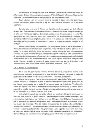 Los niños que no conseguían pasar este “examen”, debido a que tuvieran algún tipo de
deformidad o defecto físico, eran abandonados en el “Monte Taigeto” o llevados al lugar de los
“Apostetas”, que no era más que un precipicio por el que ellos eran arrojados.
       Estas prácticas eran tan comunes entre la sociedad de aquel momento, que incluso
estaban permitidas y reconocidas por la ley, así como más que aceptadas por la sociedad
espartana.

         Por otro lado, en el caso de Atenas, era algo diferente la concepción que de la infancia
se tenía. Para los atenienses, los niños eran la futura ciudadanía del estado y un gran porcentaje
de ellos eran víctimas de todo tipo de maltratos, socialmente difundidos, como su venta. Así,
por ejemplo, en 1980, López Eire afirma que: “Se recurría a ella no sólo cuando se observaba en
la criatura malformaciones congénitas, sino además en el caso de que existieran dudas sobre la
paternidad del recién nacido o, simplemente, cuando la penuria económica obligaba a tal
medida”.
         Incluso, encontramos que personajes tan importantes como lo fueron Aristóteles y
Platón, hacían referencia en algunas de sus grandes obras, al trato que recibían los niños de su
época. Por su parte, Aristóteles decía: “En cuando a exponer o alimentar a los niños que vayan
naciendo, sea ley no alimentar a ningún niño deforme; y por la cantidad de niños si la regulación
de las costumbre impide que un niño que nace sea expuesto, es menester que es´te delimitada la
tasa numérica que se fija a la procreación de hijos, y si a algunos les nace un niño por haber
tenido relaciones sexuales al margen de estas normas, antes de que se desarrollen en él
sensación y vida, debe practicarse el aborto” (Aristóteles, Política VI, 1305b,11).

1.2. La infancia en la Roma clásica.

         En el caso del gran Imperio romano, debemos decir que, al igual que ocurría en lo
anteriormente explicado, la propiedad de la vida del niño, estaba en manos de su padre. El
“pater familias” tenía toda libertad para poder vender a sus hijos o abandonarlos.
         Al igual que ocurría en Esparta, los romanos también “examinaban” a los recién nacidos,
pero en este caso, la validez o no de ellos no dependía de su capacitación para la guerra, sino de
que fuese o no reconocido por el padre. El rito que se seguía era el siguiente: “El niño recién
nacido era dejado a sus pies. Si deseaba reconocerlo el padre se detenía y lo tomaba en sus
brazos. Si se alejaba, moría de hambre o frío, pertenecía a cualquiera que quisiera hacerse cargo
de él y convertirlo en su esclavo” (Soriano 2001, p.18).
         Ante el altísimo grado de mortalidad infantil que existía en el Imperio, ocasionado en
parte por estas prácticas, la Iglesia comenzó a ejercer una gran presión sobre el estado para que
este impusiera algún tipo de ley, y así fue. En el año 300, apareció el Código de Teodosio, en el
que se publicaron, por ejemplo, las siguientes leyes: “Hemos sabido que en las provincias en que
hay escasez de alimentos y falta de medios de subsistencia, los padres están vendiendo o
pignorando a sus hijos (…) repugna a nuestra costumbres que cualquier persona pueda morir de
hambre o verse impulsad a cometer actos ignominiosos (…) Se expondrá en todos los municipios
de Italia, una ley destinada a sujetar las manos de los padres para apartarlos del infanticidio”
(Soriano 2001, p.19). Incluso en Roma, se llegó a juzgar al infanticidio, como pena capital.




                                                                                                4
 