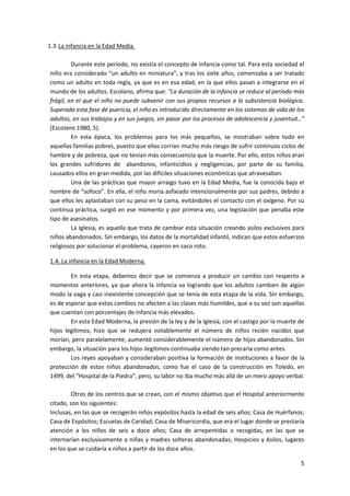 1.3. La infancia en la Edad Media.

         Durante este período, no existía el concepto de infancia como tal. Para esta sociedad el
niño era considerado “un adulto en miniatura”, y tras los siete años, comenzaba a ser tratado
como un adulto en toda regla, ya que es en esa edad, en la que ellos pasan a integrarse en el
mundo de los adultos. Escolano, afirma que: “La duración de la infancia se reduce al período más
frágil, en el que el niño no puede subvenir con sus propios recursos a la subsistencia biológica.
Superada esta fase de puericia, el niño es introducido directamente en los sistemas de vida de los
adultos, en sus trabajos y en sus juegos, sin pasar por los procesos de adolescencia y juventud…”
(Escolano 1980, 5).
         En esta época, los problemas para los más pequeños, se mostraban sobre todo en
aquellas familias pobres, puesto que ellas corrían mucho más riesgo de sufrir continuos ciclos de
hambre y de pobreza, que no tenían más consecuencia que la muerte. Por ello, estos niños eran
los grandes sufridores de abandonos, infanticidios y negligencias, por parte de su familia,
causados ellos en gran medida, por las difíciles situaciones económicas que atravesaban.
         Una de las prácticas que mayor arraigo tuvo en la Edad Media, fue la conocida bajo el
nombre de “sofoco”. En ella, el niño moría asfixiado intencionalmente por sus padres, debido a
que ellos les aplastaban con su peso en la cama, evitándoles el contacto con el oxígeno. Por su
continua práctica, surgió en ese momento y por primera vez, una legislación que penaba este
tipo de asesinatos.
         La Iglesia, es aquella que trata de cambiar esta situación creando asilos exclusivos para
niños abandonados. Sin embargo, los datos de la mortalidad infantil, indican que estos esfuerzos
religiosos por solucionar el problema, cayeron en saco roto.

1.4. La infancia en la Edad Moderna.

        En esta etapa, debemos decir que se comienza a producir un cambio con respecto a
momentos anteriores, ya que ahora la infancia va logrando que los adultos cambien de algún
modo la vaga y casi inexistente concepción que se tenía de esta etapa de la vida. Sin embargo,
es de esperar que estos cambios no afecten a las clases más humildes, que a su vez son aquellas
que cuentan con porcentajes de infancia más elevados.
        En esta Edad Moderna, la presión de la ley y de la Iglesia, con el castigo por la muerte de
hijos legítimos, hizo que se redujera notablemente el número de niños recién nacidos que
morían, pero paralelamente, aumentó considerablemente el número de hijos abandonados. Sin
embargo, la situación para los hijos ilegítimos continuaba siendo tan precaria como antes.
        Los reyes apoyaban y consideraban positiva la formación de instituciones a favor de la
protección de estos niños abandonados, como fue el caso de la construcción en Toledo, en
1499, del “Hospital de la Piedra”, pero, su labor no iba mucho más allá de un mero apoyo verbal.

         Otros de los centros que se crean, con el mismo objetivo que el Hospital anteriormente
citado, son los siguientes:
Inclusas, en las que se recogerán niños expósitos hasta la edad de seis años; Casa de Huérfanos;
Casa de Expósitos; Escuelas de Caridad; Casa de Misericordia, que era el lugar donde se prestaría
atención a los niños de seis a doce años; Casa de arrepentidas o recogidas, en las que se
internarían exclusivamente a niñas y madres solteras abandonadas; Hospicios y Asilos, lugares
en los que se cuidaría a niños a partir de los doce años.

                                                                                                 5
 