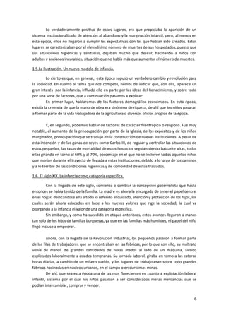 Lo verdaderamente positivo de estos lugares, era que propiciaba la aparición de un
sistema institucionalizado de atención al abandono y la marginación infantil, pero, al menos en
esta época, ellos no llegaron a cumplir las expectativas con las que habían sido creados. Estos
lugares se caracterizaban por el elevadísimo número de muertes de sus hospedados, puesto que
sus situaciones higiénicas y sanitarias, dejaban mucho que desear, hacinando a niños con
adultos y ancianos incurables, situación que no había más que aumentar el número de muertes.

1.5.La Ilustración. Un nuevo modelo de infancia.

         Lo cierto es que, en general, esta época supuso un verdadero cambio y revolución para
la sociedad. En cuanto al tema que nos compete, hemos de indicar que, con ella, aparece un
gran interés por la infancia, influido ello en parte por las ideas del Renacimiento, y sobre todo
por una serie de factores, que a continuación pasamos a explicar:
         En primer lugar, hablaremos de los factores demográfico-económicos. En esta época,
existía la creencia de que la mano de obra era sinónimo de riqueza, de ahí que los niños pasaran
a formar parte de la vida trabajadora de la agricultura o diversos oficios propios de la época.

         Y, en segundo, podemos hablar de factores de carácter filantrópico o religioso. Fue muy
notable, el aumento de la preocupación por parte de la Iglesia, de los expósitos y de los niños
marginados, preocupación que se tradujo en la construcción de nuevas instituciones. A pesar de
esta intención y de las ganas de reyes como Carlos III, de regular y controlar las situaciones de
estos pequeños, las tasas de mortalidad de estos hospicios seguían siendo bastante altas, todas
ellas girando en torno al 60% y al 70%, porcentaje en el que no se incluyen todos aquellos niños
que morían durante el trayecto de llegada a estas instituciones, debido a lo largo de los caminos
y a lo terrible de las condiciones higiénicas y de comodidad de estos traslados.

1.6. El siglo XIX. La infancia como categoría específica.

         Con la llegada de este siglo, comienza a cambiar la concepción paternalista que hasta
entonces se había tenido de la familia. La madre es ahora la encargada de tener el papel central
en el hogar, dedicándose ella a todo lo referido al cuidado, atención y protección de los hijos, los
cuales serán ahora educados en base a los nuevos valores que rige la sociedad, la cual va
otorgando a la infancia el valor de una categoría específica.
         Sin embargo, y como ha sucedido en etapas anteriores, estos avances llegaron a manos
tan solo de los hijos de familias burguesas, ya que en las familias más humildes, el papel del niño
llegó incluso a empeorar.

         Ahora, con la llegada de la Revolución Industrial, los pequeños pasaron a formar parte
de las filas de trabajadores que se encontraban en las fábricas, por lo que con ello, su maltrato
venía de manos de grandes cantidades de horas atados al lado de un máquina, siendo
explotados laboralmente a edades tempranas. Su jornada laboral, giraba en torno a las catorce
horas diarias, a cambio de un mísero sueldo, y los lugares de trabajo eran sobre todo grandes
fábricas hacinadas en núcleos urbanos, en el campo o en durísimas minas.
         De ahí, que sea esta época una de las más florecientes en cuanto a explotación laboral
infantil, sistema por el cual los niños pasaban a ser considerados meras mercancías que se
podían intercambiar, comprar y vender.


                                                                                                  6
 