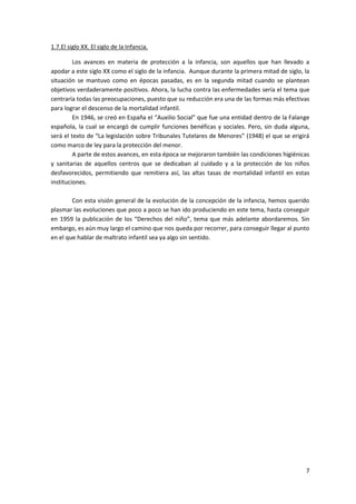 1.7.El siglo XX. El siglo de la Infancia.

         Los avances en materia de protección a la infancia, son aquellos que han llevado a
apodar a este siglo XX como el siglo de la infancia. Aunque durante la primera mitad de siglo, la
situación se mantuvo como en épocas pasadas, es en la segunda mitad cuando se plantean
objetivos verdaderamente positivos. Ahora, la lucha contra las enfermedades sería el tema que
centraría todas las preocupaciones, puesto que su reducción era una de las formas más efectivas
para lograr el descenso de la mortalidad infantil.
         En 1946, se creó en España el “Auxilio Social” que fue una entidad dentro de la Falange
española, la cual se encargó de cumplir funciones benéficas y sociales. Pero, sin duda alguna,
será el texto de “La legislación sobre Tribunales Tutelares de Menores” (1948) el que se erigirá
como marco de ley para la protección del menor.
         A parte de estos avances, en esta época se mejoraron también las condiciones higiénicas
y sanitarias de aquellos centros que se dedicaban al cuidado y a la protección de los niños
desfavorecidos, permitiendo que remitiera así, las altas tasas de mortalidad infantil en estas
instituciones.

        Con esta visión general de la evolución de la concepción de la infancia, hemos querido
plasmar las evoluciones que poco a poco se han ido produciendo en este tema, hasta conseguir
en 1959 la publicación de los “Derechos del niño”, tema que más adelante abordaremos. Sin
embargo, es aún muy largo el camino que nos queda por recorrer, para conseguir llegar al punto
en el que hablar de maltrato infantil sea ya algo sin sentido.




                                                                                               7
 