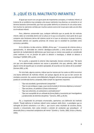 3. ¿QUÉ ES EL MALTRATO INFANTIL?
        Al igual que ocurre con una gran parte de importantes conceptos, el maltrato infantil, al
tratarse de un problema muy complejo y de causas realmente muy diversas, se convierte en un
término bastante controvertido, que hace que poder definirlo se convierta en una ardua tarea.
Son muchas las opiniones vertidas por muchos autores acerca de lo que para cada uno de ellos
es el maltrato infantil.

         Pero, debemos comprender que, cualquier definición que se pueda dar de maltrato
infantil, debe ser entendida dentro de la cultura en la que se encuentra. Gran parte de lo que
compone este fenómeno deriva del sistema social en el que se estructura el grupo humano,
relacionado además con aquellas prácticas de crianza que la sociedad ha acordado como
correctas o penables.

        En lo referido a la idea anterior, ADIMA, afirma que: “…la ausencia de criterios claros y
operacionales, la diversidad de criterios ideológico-culturales y otros factores provocan la
aparición de multiplicidad de definiciones que hacen que un mismo caso pueda ser considerado
como maltrato o no, en función de quién lo detecte o investigue, o dónde se detecte o
investigue” (ADIMA 1993, p.18).

        Por su parte, y apoyando la anterior idea expresada, Soriano comenta que: “No basta
con que una determinada conducta sea nociva o perjudicial, sino que, además, debe violar
alguna norma de aquello que se considera apropiado, de acuerdo con los valores de la sociedad”
(Soriano 2001, p.34).

        Por otro lado, algunos autores, indican que las razones por las cuales es difícil encontrar
una buena definición de maltrato infantil, son porque algunas de las que se dan carecen de
claridad y concisión. Así, autores como Mahyhall y Norgard, afirman que para que una definición
pueda ser considerada buena y aceptada, debe cumplir los siguientes requisitos:

        -   “Que sea acordada y generalmente compartida.”
        -   “Que no sea ambigua o vaga, y que sea formulada en términos objetivos y comunes”
        -   “Que sea breve, sin palabras o frases innecesarias”
        -   “Que sea coherente, sin variaciones o contradicciones”
        -   “Que sea susceptible de ser utilizada de forma fiable y consistente por investigadores
            y profesionales de distintas disciplinas.” (Soriano, 2001, p.34,35).

         Así, y respetando los principios enumerados, aportamos una definición de maltrato
infantil: “Puede definirse el maltrato infantil como cualquier daño físico o psicológico que es
infringido de forma voluntaria a un niño y que ocurre como resultado de acciones físicas,
sexuales o emocionales, bien como emisión u omisión de conductas que perjudiquen el
desarrollo físico y emocional satisfactorio del menor “(Cantón y Cortés, 2002; Gracia y Musitu,
1993).




                                                                                                 8
 