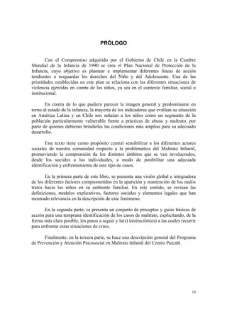 10
PRÓLOGO
Con el Compromiso adquirido por el Gobierno de Chile en la Cumbre
Mundial de la Infancia de 1990 se crea el Plan Nacional de Protección de la
Infancia, cuyo objetivo es plantear e implementar diferentes líneas de acción
tendientes a resguardar los derechos del Niño y del Adolescente. Una de las
prioridades establecidas en este plan se relaciona con las diferentes situaciones de
violencia ejercidas en contra de los niños, ya sea en el contexto familiar, social o
institucional.
En contra de lo que pudiera parecer la imagen general y predominante en
torno al estado de la infancia, la mayoría de los indicadores que evalúan su situación
en América Latina y en Chile nos señalan a los niños como un segmento de la
población particularmente vulnerable frente a prácticas de abuso y maltrato, por
parte de quienes debieran brindarles las condiciones más amplias para su adecuado
desarrollo.
Este texto tiene como propósito central sensibilizar a los diferentes actores
sociales de nuestra comunidad respecto a la problemática del Maltrato Infantil,
promoviendo la comprensión de los distintos ámbitos que se ven involucrados,
desde los sociales a los individuales, a modo de posibilitar una adecuada
identificación y enfrentamiento de este tipo de casos.
En la primera parte de este libro, se presenta una visión global e integradora
de los diferentes factores comprometidos en la aparición y mantención de los malos
tratos hacia los niños en su ambiente familiar. En este sentido, se revisan las
definiciones, modelos explicativos, factores sociales y elementos legales que han
mostrado relevancia en la descripción de este fenómeno.
En la segunda parte, se presenta un conjunto de preceptos y guías básicas de
acción para una temprana identificación de los casos de maltrato, explicitando, de la
forma más clara posible, los pasos a seguir y la(s) institución(es) a las cuales recurrir
para enfrentar estas situaciones de crisis.
Finalmente, en la tercera parte, se hace una descripción general del Programa
de Prevención y Atención Psicosocial en Maltrato Infantil del Centro Paicabí.
 