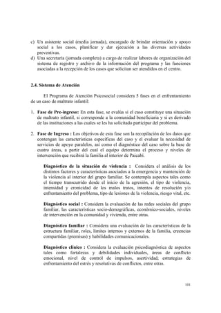 101
c) Un asistente social (media jornada), encargado de brindar orientación y apoyo
social a los casos, planificar y dar ejecución a las diversas actividades
preventivas.
d) Una secretaria (jornada completa) a cargo de realizar labores de organización del
sistema de registro y archivo de la información del programa y las funciones
asociadas a la recepción de los casos que solicitan ser atendidos en el centro.
2.4. Sistema de Atención
El Programa de Atención Psicosocial considera 5 fases en el enfrentamiento
de un caso de maltrato infantil:
1. Fase de Pre-ingreso: En esta fase, se evalúa si el caso constituye una situación
de maltrato infantil, si corresponde a la comunidad beneficiaria y si es derivado
de las instituciones a las cuales se les ha solicitado participar del problema.
2. Fase de Ingreso : Los objetivos de esta fase son la recopilación de los datos que
contengan las características específicas del caso y el evaluar la necesidad de
servicios de apoyo paralelos, así como el diagnóstico del caso sobre la base de
cuatro áreas, a partir del cual el equipo determina el proceso y niveles de
intervención que recibirá la familia al interior de Paicabí.
Diagnóstico de la situación de violencia : Considera el análisis de los
distintos factores y características asociados a la emergencia y mantención de
la violencia al interior del grupo familiar. Se contempla aspectos tales como
el tiempo transcurrido desde el inicio de la agresión, el tipo de violencia,
intensidad y cronicidad de los malos tratos, intentos de resolución y/o
enfrentamiento del problema, tipo de lesiones de la violencia, riesgo vital, etc.
Diagnóstico social : Considera la evaluación de las redes sociales del grupo
familiar, las características socio-demográficas, económico-sociales, niveles
de intervención en la comunidad y vivienda, entre otras.
Diagnóstico familiar : Considera una evaluación de las características de la
estructura familiar, roles, límites internos y externos de la familia, creencias
compartidas (premisas) y habilidades comunicacionales.
Diagnóstico clínico : Considera la evaluación psicodiagnóstica de aspectos
tales como fortalezas y debilidades individuales, áreas de conflicto
emocional, nivel de control de impulsos, asertividad, estrategias de
enfrentamiento del estrés y resolutivas de conflictos, entre otras.
 