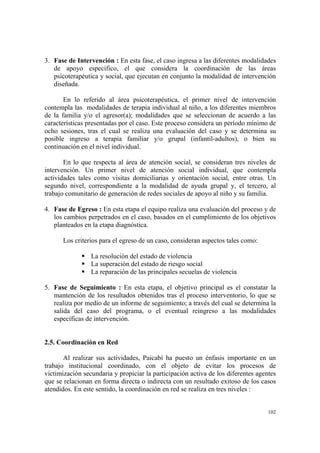 102
3. Fase de Intervención : En esta fase, el caso ingresa a las diferentes modalidades
de apoyo específico, el que considera la coordinación de las áreas
psicoterapéutica y social, que ejecutan en conjunto la modalidad de intervención
diseñada.
En lo referido al área psicoterapéutica, el primer nivel de intervención
contempla las modalidades de terapia individual al niño, a los diferentes miembros
de la familia y/o el agresor(a); modalidades que se seleccionan de acuerdo a las
características presentadas por el caso. Este proceso considera un período mínimo de
ocho sesiones, tras el cual se realiza una evaluación del caso y se determina su
posible ingreso a terapia familiar y/o grupal (infantil-adultos), o bien su
continuación en el nivel individual.
En lo que respecta al área de atención social, se consideran tres niveles de
intervención. Un primer nivel de atención social individual, que contempla
actividades tales como visitas domiciliarias y orientación social, entre otras. Un
segundo nivel, correspondiente a la modalidad de ayuda grupal y, el tercero, al
trabajo comunitario de generación de redes sociales de apoyo al niño y su familia.
4. Fase de Egreso : En esta etapa el equipo realiza una evaluación del proceso y de
los cambios perpetrados en el caso, basados en el cumplimiento de los objetivos
planteados en la etapa diagnóstica.
Los criterios para el egreso de un caso, consideran aspectos tales como:
La resolución del estado de violencia
La superación del estado de riesgo social
La reparación de las principales secuelas de violencia
5. Fase de Seguimiento : En esta etapa, el objetivo principal es el constatar la
mantención de los resultados obtenidos tras el proceso interventorio, lo que se
realiza por medio de un informe de seguimiento; a través del cual se determina la
salida del caso del programa, o el eventual reingreso a las modalidades
específicas de intervención.
2.5. Coordinación en Red
Al realizar sus actividades, Paicabí ha puesto un énfasis importante en un
trabajo institucional coordinado, con el objeto de evitar los procesos de
victimización secundaria y propiciar la participación activa de los diferentes agentes
que se relacionan en forma directa o indirecta con un resultado exitoso de los casos
atendidos. En este sentido, la coordinación en red se realiza en tres niveles :
 