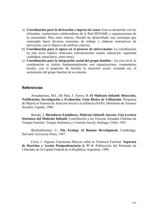 103
a) Coordinación para la derivación e ingreso de casos: Esta se desarrolla con los
tribunales, instituciones colaboradoras de la Red SENAME y organizaciones de
la comunidad. Para estos efectos, Paicabí ha desarrollado una estrategia que
contempla hacer diversas reuniones de trabajo y elaborar instructivos de
derivación, con el objetivo de unificar criterios.
b) Coordinación para el apoyo en el proceso de intervención: La coordinación
en este nivel implica relaciones intersectoriales (salud, educación, seguridad
ciudadana, municipios, entre otras).
c) Coordinación para la integración social del grupo familiar : En este nivel, la
coordinación se realiza fundamentalmente con organizaciones comunitarias
locales, con el propósito de facilitar la inserción social, evitando así, el
aislamiento del grupo familiar de su entorno.
Referencias
Arruabarrena, M.I., De Paúl, J. Torres, B. El Maltrato Infantil: Detección,
Notificación, Investigación y Evaluación. Guía Básica de Utilización. Programa
de Mejora al Sistema de Atención Social a la Infancia (SASI). Ministerio de Asuntos
Sociales, España, 1990.
Barudy, J. Dictaduras Familiares, Maltrato Infantil, Incesto: Una Lectura
Sistémica del Maltrato Infantil. Contribución a las Terceras Jornadas Chilenas de
Terapia Familiar. Terapia Sistémica y Contexto Social, Santiago, Chile, 1991
Brofrenbrenner, U. The Ecology of Human Development. Cambridge,
Harvard, University Press, 1987.
Corsi, J. Algunas Cuestiones Básicas sobre la Violencia Familiar. Separata
de Doctrina y Acción Postpenitenciaria 4, Nº 6. Publicación del Patronato de
Liberados de la Capital Federal de la República Argentina, 1990.
 