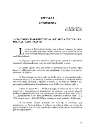 12
CAPÍTULO 1
INTRODUCCIÓN
As. Iván Zamora Z.
Coordinador Paicabí
1. CONSIDERACIONES HISTÓRICAS, SOCIALES Y CULTURALES
DEL MALTRATO INFANTIL
a mayoría de los datos históricos que se tienen respecto a los malos
tratos recibidos por niños y niñas, muestran que la resolución de los
conflictos mediante el castigo severo constituye una práctica arraigada
desde la antigüedad.
En Babilonia, en la época anterior a Cristo, el rey Nenrod, hizo exterminar
setenta mil niños para eliminar a uno que podía hacerle perder el trono.
En Esparta, aquellos niños que nacían con defectos físicos o psíquicos, y por
tanto previsiblemente malos guerreros, eran abandonados o arrojados por el macizo
montañoso de Tarijeto.
En Roma, los derechos de un padre de familia sobre sus hijos eran ilimitados.
Si deseaba reconocerlo, se detenía y lo tomaba en sus brazos; si se alejaba, el niño
era llevado fuera del hogar y expuesto en la calle. Si no moría de hambre o frío,
pertenecía a cualquiera que deseara hacerse cargo de él y convertirlo en esclavo.
Durante los siglos XVII – XVIII en Europa, la protección de los niños se
tradujo en el internamiento en instituciones, sin embargo, esta práctica provocó
también experiencias dolorosas y de muerte para los niños: en París, entre 1771 y
1777, habían muerto el 80% de los 31.000 niños internados; en Dublín, entre 1775 y
1796 sobrevivieron 45 de los 10.000 que permanecieron en los centros de albergue.
En un estudio reciente publicado por UNICEF, se manifiesta que
actualmente, en América Latina, 6 millones de niños y niñas son objeto de
agresiones severas y 80.000 mueren cada año producto de los malos tratos recibidos
por sus propios padres.
L
 