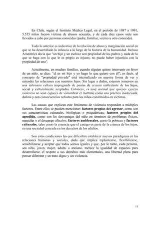 13
En Chile, según el Instituto Médico Legal, en el período de 1987 a 1991,
5.555 niños fueron víctima de abusos sexuales, y de cada diez casos siete son
llevados a cabo por personas conocidas (padre, familiar, vecino u otro conocido).
Todo lo anterior es indicativo de la relación de abuso y marginación social en
que se ha desarrollado la infancia a lo largo de la historia de la humanidad. Incluso
Aristóteles decía que "un hijo y un esclavo son propiedad de los padres y nada de lo
que se haga con lo que le es propio es injusto, no puede haber injusticia con la
propiedad de uno".
Actualmente, en muchas familias, cuando alguien quiere intervenir en favor
de un niño, se dice: “el es mi hijo y yo hago lo que quiero con él”; es decir, el
concepto de "propiedad privada" está internalizado en nuestra forma de ver y
entender las relaciones con nuestros hijos. Sin lugar a dudas, estamos inmersos en
una milenaria cultura impregnada de pautas de crianza maltratante de los hijos,
social y culturalmente aceptadas. Entonces, es muy normal que quienes ejercen
violencia no sean capaces de vislumbrar el maltrato como una práctica inadecuada,
dañina y con consecuencias nefastas para los niños constituidos en víctimas.
Las causas que explican este fenómeno de violencia responden a múltiples
factores. Entre ellos se pueden mencionar: factores propios del agresor, como son
sus características culturales, biológicas o psiquiátricas; factores propios del
agredido, como son las desventajas del niño en términos de problemas físicos,
mentales o el desapego afectivo; factores ambientales, como la pobreza y factores
culturales, tales como la creencia que el castigo es parte de la crianza de los hijos,
en una sociedad centrada en los derechos de los adultos.
Son estas condiciones las que dificultan establecer nuevos paradigmas en las
relaciones humanas y sociales, dado que implica replantearse, flexibilizarse,
sensibilizarse y aceptar que todos somos iguales y que, por lo tanto, cada persona,
sea niño, joven, mujer, adulto o anciano, merece la igualdad de espacios para
desarrollarse, el respeto a sus derechos más elementales, una libertad plena para
pensar diferente y un trato digno y sin violencia.
 