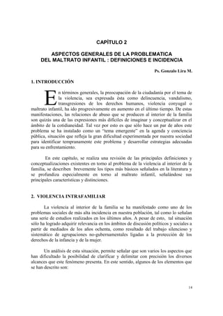 14
CAPÍTULO 2
ASPECTOS GENERALES DE LA PROBLEMATICA
DEL MALTRATO INFANTIL : DEFINICIONES E INCIDENCIA
Ps. Gonzalo Lira M.
1. INTRODUCCIÓN
n términos generales, la preocupación de la ciudadanía por el tema de
la violencia, sea expresada ésta como delincuencia, vandalismo,
transgresiones de los derechos humanos, violencia conyugal o
maltrato infantil, ha ido progresivamente en aumento en el último tiempo. De estas
manifestaciones, las relaciones de abuso que se producen al interior de la familia
son quizás una de las expresiones más difíciles de imaginar y conceptualizar en el
ámbito de la cotidianeidad. Tal vez por esto es que sólo hace un par de años este
problema se ha instalado como un “tema emergente” en la agenda y conciencia
pública, situación que refleja la gran dificultad experimentada por nuestra sociedad
para identificar tempranamente este problema y desarrollar estrategias adecuadas
para su enfrentamiento.
En este capítulo, se realiza una revisión de las principales definiciones y
conceptualizaciones existentes en torno al problema de la violencia al interior de la
familia, se describen brevemente los tipos más básicos señalados en la literatura y
se profundiza especialmente en torno al maltrato infantil, señalándose sus
principales características y distinciones.
2. VIOLENCIA INTRAFAMILIAR
La violencia al interior de la familia se ha manifestado como uno de los
problemas sociales de más alta incidencia en nuestra población, tal como lo señalan
una serie de estudios realizados en los últimos años. A pesar de esto, tal situación
sólo ha logrado adquirir relevancia en los ámbitos de discusión políticos y sociales a
partir de mediados de los años ochenta, como resultado del trabajo silencioso y
sistemático de agrupaciones no-gubernamentales ligadas a la protección de los
derechos de la infancia y de la mujer.
Un análisis de esta situación, permite señalar que son varios los aspectos que
han dificultado la posibilidad de clarificar y delimitar con precisión los diversos
alcances que este fenómeno presenta. En este sentido, algunos de los elementos que
se han descrito son:
E
 