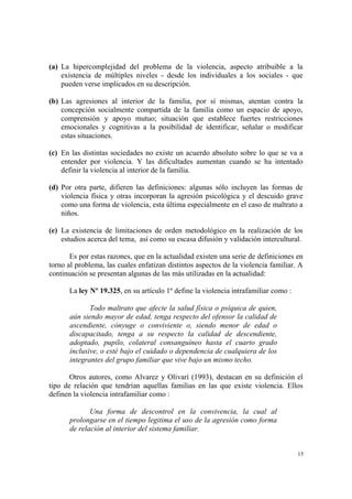 15
(a) La hipercomplejidad del problema de la violencia, aspecto atribuible a la
existencia de múltiples niveles - desde los individuales a los sociales - que
pueden verse implicados en su descripción.
(b) Las agresiones al interior de la familia, por sí mismas, atentan contra la
concepción socialmente compartida de la familia como un espacio de apoyo,
comprensión y apoyo mutuo; situación que establece fuertes restricciones
emocionales y cognitivas a la posibilidad de identificar, señalar o modificar
estas situaciones.
(c) En las distintas sociedades no existe un acuerdo absoluto sobre lo que se va a
entender por violencia. Y las dificultades aumentan cuando se ha intentado
definir la violencia al interior de la familia.
(d) Por otra parte, difieren las definiciones: algunas sólo incluyen las formas de
violencia física y otras incorporan la agresión psicológica y el descuido grave
como una forma de violencia, esta última especialmente en el caso de maltrato a
niños.
(e) La existencia de limitaciones de orden metodológico en la realización de los
estudios acerca del tema, así como su escasa difusión y validación intercultural.
Es por estas razones, que en la actualidad existen una serie de definiciones en
torno al problema, las cuales enfatizan distintos aspectos de la violencia familiar. A
continuación se presentan algunas de las más utilizadas en la actualidad:
La ley Nº 19.325, en su artículo 1º define la violencia intrafamiliar como :
Todo maltrato que afecte la salud física o psíquica de quien,
aún siendo mayor de edad, tenga respecto del ofensor la calidad de
ascendiente, cónyuge o conviviente o, siendo menor de edad o
discapacitado, tenga a su respecto la calidad de descendiente,
adoptado, pupilo, colateral consanguíneo hasta el cuarto grado
inclusive, o esté bajo el cuidado o dependencia de cualquiera de los
integrantes del grupo familiar que vive bajo un mismo techo.
Otros autores, como Alvarez y Olivarí (1993), destacan en su definición el
tipo de relación que tendrían aquellas familias en las que existe violencia. Ellos
definen la violencia intrafamiliar como :
Una forma de descontrol en la convivencia, la cual al
prolongarse en el tiempo legitima el uso de la agresión como forma
de relación al interior del sistema familiar.
 
