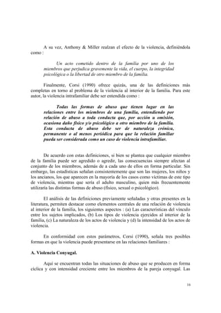 16
A su vez, Anthony & Miller realzan el efecto de la violencia, definiéndola
como :
Un acto cometido dentro de la familia por uno de los
miembros que perjudica gravemente la vida, el cuerpo, la integridad
psicológica o la libertad de otro miembro de la familia.
Finalmente, Corsi (1990) ofrece quizás, una de las definiciones más
completas en torno al problema de la violencia al interior de la familia. Para este
autor, la violencia intrafamiliar debe ser entendida como :
Todas las formas de abuso que tienen lugar en las
relaciones entre los miembros de una familia, entendiendo por
relación de abuso a toda conducta que, por acción u omisión,
ocasiona daño físico y/o psicológico a otro miembro de la familia.
Esta conducta de abuso debe ser de naturaleza crónica,
permanente o al menos periódica para que la relación familiar
pueda ser considerada como un caso de violencia intrafamiliar.
De acuerdo con estas definiciones, si bien se plantea que cualquier miembro
de la familia puede ser agredido o agredir, las consecuencias siempre afectan al
conjunto de los miembros, además de a cada uno de ellos en forma particular. Sin
embargo, las estadísticas señalan consistentemente que son las mujeres, los niños y
los ancianos, los que aparecen en la mayoría de los casos como víctimas de este tipo
de violencia, mientras que sería el adulto masculino, quien más frecuentemente
utilizaría las distintas formas de abuso (físico, sexual o psicológico).
El análisis de las definiciones previamente señaladas y otras presentes en la
literatura, permiten destacar como elementos centrales de una relación de violencia
al interior de la familia, los siguientes aspectos : (a) Las características del vínculo
entre los sujetos implicados, (b) Los tipos de violencia ejercidos al interior de la
familia, (c) La naturaleza de los actos de violencia y (d) la intensidad de los actos de
violencia.
En conformidad con estos parámetros, Corsi (1990), señala tres posibles
formas en que la violencia puede presentarse en las relaciones familiares :
A. Violencia Conyugal.
Aquí se encuentran todas las situaciones de abuso que se producen en forma
cíclica y con intensidad creciente entre los miembros de la pareja conyugal. Las
 