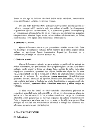 17
formas de este tipo de maltrato son abuso físico, abuso emocional, abuso sexual,
abuso económico, y violencia recíproca o cruzada.
Por otro lado, Ferreira (1989) distingue cuatro posibles manifestaciones de
violencia conyugal: (a) El caso de la mujer que maltrata al marido, (b) cónyuges que
se golpean en igualdad de condiciones, (c) el esposo que golpea a su compañera y
(d) cónyuges con alguna disfunción en sus relaciones, que sin tener una estructura
comportamental violenta, llegan a caer en interacciones violentas como un último
recurso cuando se les agotan otras instancias de comunicación.
B. Maltrato a Ancianos.
Que se define como todo acto que, por acción u omisión, provoca daño físico
y/o psicológico a un anciano, realizado por un miembro de la familia (hijos u otros).
Incluye las agresiones físicas, tratamientos despectivos, descuidos en la
alimentación, el abrigo, los cuidados médicos, etc.
C. Maltrato infantil.
Que se define como cualquier acción u omisión no accidental, de parte de los
padres o cuidadores, que provoca daño físico y/o psicológico a un niño. Este tipo de
maltrato puede asumir la forma de abuso físico (golpes de puño, cachetadas,
empujones, quemaduras, agresiones con objetos, heridas con algún tipo de arma,
etc.), abuso sexual (uso de la fuerza, con el objeto de tener relaciones sexuales en
contra de la voluntad del agredido-a), abuso emocional (descalificaciones,
garabatos, insultos, amenazas de agresión, intimidación, indiferencia, o cualquier
otra conducta que tenga la finalidad de afectar la autoestima y valoración del niño
objeto de maltrato), abandono físico, abandono emocional y niños testigos de
violencia.
Si bien todas las formas de abuso señaladas anteriormente presentan un
contexto de gravedad social indesmentible; y reflejan por sí mismas una alteración
básica en la función esencial de las relaciones familiares, es quizás el maltrato
infantil la acción que provoca las mayores respuestas de rechazo e incomprensión.
Dada la importancia social que este tema presenta y a los objetivos que este libro
persigue, se realizará una profundización orientada a entregar los elementos más
relevantes que caracterizan este fenómeno.
3. MALTRATO INFANTIL
3.1 Definiciones
 