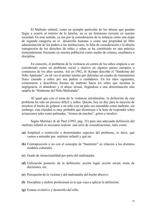 18
El Maltrato infantil, como un ejemplo particular de los abusos que pueden
llegar a ocurrir al interior de la familia, no es un fenómeno reciente en nuestra
sociedad. En este sentido, ya sea por la consideración de la infancia como una etapa
de segunda categoría en el desarrollo humano o como una propiedad de libre
administración de los padres o las instituciones, la falta de consideración o la abierta
transgresión de los derechos de niños y niñas se ha constituido en una práctica
tremendamente frecuente en nuestra población como medio de crianza, enseñanza o
disciplina.
En concreto, el problema de la violencia en contra de los niños empieza a ser
considerado como un problema social y masivo en algunos países europeos a
comienzos de los años sesenta. Así en 1962, H. Kempe describe el “Síndrome del
Niño Apaleado”, en tal vez el primer intento por delimitar un cuadro de traumatismo
físico causado a niños por sus padres o cuidadores. En los años siguientes,
comenzaron a describirse formas de maltrato hacia los niños que incluían la
negligencia, el abandono y el abuso sexual, llegándose a una denominación más
amplia de “Síndrome del Niño Maltratado”.
Al igual que con el tema de la violencia intrafamiliar, la definición de este
problema ha sido un proceso difícil y arduo. Quizás, hoy en día, para la mayoría de
nosotros el hecho de golpear a un niño con un palo sea entendido como maltrato, sin
embargo, esta claridad es muy probable que disminuya a la hora de responder sobre
actuaciones tales como palmadas, “tirones de mechas”, gritos o insultos.
Según Martínez & de Paul (1993, pág. 21) para una adecuada definición del
maltrato infantil es necesario realizar una serie de consideraciones, tales como:
(a) Amplitud o restricción a determinados aspectos del problema, es decir, qué
vamos a entender por maltrato infantil y qué no.
(b) Contraposición o no con el concepto de “buentrato” en relación a los distintos
modelos culturales.
(c) Grado de intencionalidad por parte del maltratador.
(d) Utilización posterior de la definición: acción legal, acción social, toma de
decisiones, etc.
(e) Percepción de la víctima y del maltratador del hecho abusivo.
(f) Disciplina y ámbito profesional en la que vaya a aplicar la definición.
(g) Estatus evolutivo y desarrollo del niño.
 