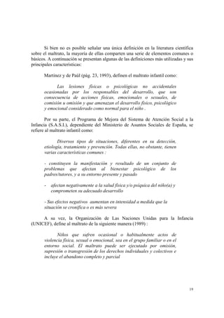 19
Si bien no es posible señalar una única definición en la literatura científica
sobre el maltrato, la mayoría de ellas comparten una serie de elementos comunes o
básicos. A continuación se presentan algunas de las definiciones más utilizadas y sus
principales características:
Martínez y de Paúl (pág. 23, 1993), definen el maltrato infantil como:
Las lesiones físicas o psicológicas no accidentales
ocasionadas por los responsables del desarrollo, que son
consecuencia de acciones físicas, emocionales o sexuales, de
comisión u omisión y que amenazan el desarrollo físico, psicológico
y emocional considerado como normal para el niño .
Por su parte, el Programa de Mejora del Sistema de Atención Social a la
Infancia (S.A.S.I.), dependiente del Ministerio de Asuntos Sociales de España, se
refiere al maltrato infantil como:
Diversos tipos de situaciones, diferentes en su detección,
etiología, tratamiento y prevención. Todas ellas, no obstante, tienen
varias características comunes :
- constituyen la manifestación y resultado de un conjunto de
problemas que afectan al bienestar psicológico de los
padres/tutores, y a su entorno presente y pasado
- afectan negativamente a la salud física y/o psíquica del niño(a) y
comprometen su adecuado desarrollo
- Sus efectos negativos aumentan en intensidad a medida que la
situación se cronifica o es más severa
A su vez, la Organización de Las Naciones Unidas para la Infancia
(UNICEF), define al maltrato de la siguiente manera (1989) :
Niños que sufren ocasional o habitualmente actos de
violencia física, sexual o emocional, sea en el grupo familiar o en el
entorno social. El maltrato puede ser ejecutado por omisión,
supresión o transgresión de los derechos individuales y colectivos e
incluye el abandono completo y parcial
 