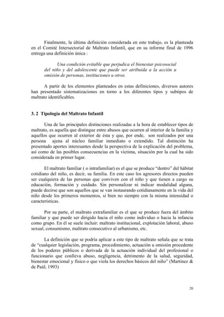 20
Finalmente, la última definición considerada en este trabajo, es la planteada
en el Comité Intersectorial de Maltrato Infantil, que en su informe final de 1996
entrega una definición única :
Una condición evitable que perjudica el bienestar psicosocial
del niño y del adolescente que puede ser atribuida a la acción u
omisión de personas, instituciones u otros.
A partir de los elementos planteados en estas definiciones, diversos autores
han presentado sistematizaciones en torno a los diferentes tipos y subtipos de
maltrato identificables.
3. 2 Tipología del Maltrato Infantil
Una de las principales distinciones realizadas a la hora de establecer tipos de
maltrato, es aquella que distingue entre abusos que ocurren al interior de la familia y
aquellos que ocurren al exterior de ésta y que, por ende, son realizados por una
persona ajena al núcleo familiar inmediato o extendido. Tal distinción ha
presentado aportes interesantes desde la perspectiva de la explicación del problema,
así como de las posibles consecuencias en la víctima, situación por la cual ha sido
considerada en primer lugar.
El maltrato familiar ( o intrafamiliar) es el que se produce “dentro” del hábitat
cotidiano del niño, es decir, su familia. En este caso los agresores directos pueden
ser cualquiera de las personas que conviven con el niño y que tienen a cargo su
educación, formación y cuidado. Sin personalizar ni indicar modalidad alguna,
puede decirse que son aquellos que se van instaurando cotidianamente en la vida del
niño desde los primeros momentos, si bien no siempre con la misma intensidad o
características.
Por su parte, el maltrato extrafamiliar es el que se produce fuera del ámbito
familiar y que puede ser dirigido hacia el niño como individuo o hacia la infancia
como grupo. En él se suele incluir: maltrato institucional, explotación laboral, abuso
sexual, consumismo, maltrato consecutivo al urbanismo, etc.
La definición que se podría aplicar a este tipo de maltrato señala que se trata
de “cualquier legislación, programa, procedimiento, actuación u omisión procedente
de los poderes públicos o derivada de la actuación individual del profesional o
funcionario que conlleva abuso, negligencia, detrimento de la salud, seguridad,
bienestar emocional y físico o que viola los derechos básicos del niño” (Martinez &
de Paúl, 1993)
 