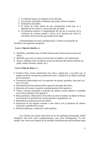 23
2. La edad del agresor en asimetría con la del niño.
3. La coerción, autoridad o influencia que puede utilizar el agresor.
4. El beneficio del adulto.
5. El hecho de entrar dentro de una construcción social que va a
depender de los valores y normas de cada sociedad.
6. Su naturaleza abusiva es independiente del uso de la coerción, de la
existencia de contacto genital o físico, de la persona que inicia la
actividad o de las lesiones que pueden tener lugar.
Coherentemente con estas consideraciones, el abuso sexual puede ser
dividido en las siguientes categorías:
- Según el tipo de relación, en:
• Paidofilia, entendido como un delito homosexual o heterosexual contra un/a
niño/a
• Hebofilia, que sería el comercio sexual entre un adulto y un/a adolescente
• Incesto, señalado como la relación sexual con personas del entorno familiar (ej.
padre, madre, hermano, abuelo, etc.)
- Según el tipo de abuso, en:
• Contacto físico sexual, penetración oral, anal o vaginal por, o en unión con, el
órgano sexual de otra persona; penetración anal o vaginal con un objeto, realizada
por otra persona.
• Tocamiento intencionado con o sin agresión, de mamas, genitales, zona anal, etc.,
con o sin ropa.
• Estimulación del área perineal del/la agresor/a por parte del niño/a.
• Inducción al/la menor a penetrar o pseudo penetrar al/la agresor/a.
• Tomar o mostrar fotografías o películas de carácter sexual explícito o simulado
con el fin de satisfacer al/la agresor/a.
• Hacer partícipe u observador/a al/la niño/a en actos sexuales con objeto de buscar
la excitación o la gratificación sexual, agresión o degradación, etc.
• Masturbación en presencia de un/a niño/a.
• Exposición de los órganos sexuales a un/a niño/a con el propósito de obtener
excitación o gratificación sexual.
• Solicitud indecente o seducción verbal explícita.
Los criterios que actúan como base de las dos tipologías presentadas, deben
entenderse más bien como complementarios, que como contrapuestos. En este
sentido, una visión más integral de las posibles manifestaciones del problema logra
 