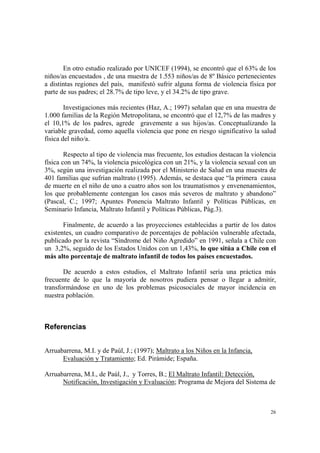 26
En otro estudio realizado por UNICEF (1994), se encontró que el 63% de los
niños/as encuestados , de una muestra de 1.553 niños/as de 8º Básico pertenecientes
a distintas regiones del país, manifestó sufrir alguna forma de violencia física por
parte de sus padres; el 28.7% de tipo leve, y el 34.2% de tipo grave.
Investigaciones más recientes (Haz, A.; 1997) señalan que en una muestra de
1.000 familias de la Región Metropolitana, se encontró que el 12,7% de las madres y
el 10,1% de los padres, agrede gravemente a sus hijos/as. Conceptualizando la
variable gravedad, como aquella violencia que pone en riesgo significativo la salud
física del niño/a.
Respecto al tipo de violencia mas frecuente, los estudios destacan la violencia
física con un 74%, la violencia psicológica con un 21%, y la violencia sexual con un
3%, según una investigación realizada por el Ministerio de Salud en una muestra de
401 familias que sufrían maltrato (1995). Además, se destaca que “la primera causa
de muerte en el niño de uno a cuatro años son los traumatismos y envenenamientos,
los que probablemente contengan los casos más severos de maltrato y abandono”
(Pascal, C.; 1997; Apuntes Ponencia Maltrato Infantil y Políticas Públicas, en
Seminario Infancia, Maltrato Infantil y Políticas Públicas, Pág.3).
Finalmente, de acuerdo a las proyecciones establecidas a partir de los datos
existentes, un cuadro comparativo de porcentajes de población vulnerable afectada,
publicado por la revista “Síndrome del Niño Agredido” en 1991, señala a Chile con
un 3,2%, seguido de los Estados Unidos con un 1,43%, lo que sitúa a Chile con el
más alto porcentaje de maltrato infantil de todos los países encuestados.
De acuerdo a estos estudios, el Maltrato Infantil sería una práctica más
frecuente de lo que la mayoría de nosotros pudiera pensar o llegar a admitir,
transformándose en uno de los problemas psicosociales de mayor incidencia en
nuestra población.
Referencias
Arruabarrena, M.I. y de Paúl, J.; (1997); Maltrato a los Niños en la Infancia,
Evaluación y Tratamiento; Ed. Pirámide; España.
Arruabarrena, M.I., de Paúl, J., y Torres, B.; El Maltrato Infantil: Detección,
Notificación, Investigación y Evaluación; Programa de Mejora del Sistema de
 