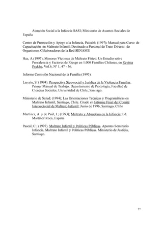 27
Atención Social a la Infancia SASI; Ministerio de Asuntos Sociales de
España
Centro de Promoción y Apoyo a la Infancia, Paicabí; (1997); Manual para Curso de
Capacitación en Maltrato Infantil, Destinado a Personal de Trato Directo de
Organismos Colaboradores de la Red SENAME
Haz, A.(1997); Menores Víctimas de Maltrato Físico: Un Estudio sobre
Prevalencia y Factores de Riesgo en 1.000 Familias Chilenas, en Revista
Psykhe, Vol.6, Nº 1, 47 - 56.
Informe Comisión Nacional de la Familia (1993)
Larraín, S. (1994). Perspectiva Sico-social y Jurídica de la Violencia Familiar.
Primer Manual de Trabajo. Departamento de Psicología, Facultad de
Ciencias Sociales, Universidad de Chile, Santiago.
Ministerio de Salud; (1994); Las Orientaciones Técnicas y Programáticas en
Maltrato Infantil, Santiago, Chile. Citado en Informe Final del Comité
Intersectorial de Maltrato Infantil; Junio de 1996, Santiago, Chile
Martínez, A. y de Paúl, J.; (1993); Maltrato y Abandono en la Infancia; Ed.
Martínez Roca, España
Pascal, C.; (1997). Maltrato Infantil y Políticas Públicas. Apuntes Seminario
Infancia, Maltrato Infantil y Políticas Públicas. Ministerio de Justicia,
Santiago.
 