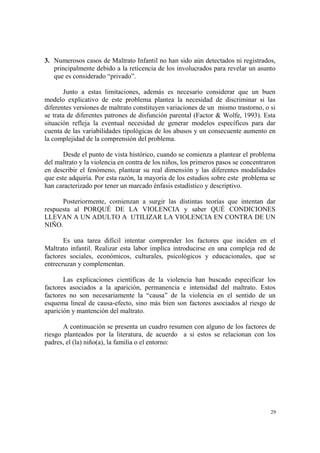 29
3. Numerosos casos de Maltrato Infantil no han sido aún detectados ni registrados,
principalmente debido a la reticencia de los involucrados para revelar un asunto
que es considerado “privado”.
Junto a estas limitaciones, además es necesario considerar que un buen
modelo explicativo de este problema plantea la necesidad de discriminar si las
diferentes versiones de maltrato constituyen variaciones de un mismo trastorno, o si
se trata de diferentes patrones de disfunción parental (Factor & Wolfe, 1993). Esta
situación refleja la eventual necesidad de generar modelos específicos para dar
cuenta de las variabilidades tipológicas de los abusos y un consecuente aumento en
la complejidad de la comprensión del problema.
Desde el punto de vista histórico, cuando se comienza a plantear el problema
del maltrato y la violencia en contra de los niños, los primeros pasos se concentraron
en describir el fenómeno, plantear su real dimensión y las diferentes modalidades
que este adquiría. Por esta razón, la mayoría de los estudios sobre este problema se
han caracterizado por tener un marcado énfasis estadístico y descriptivo.
Posteriormente, comienzan a surgir las distintas teorías que intentan dar
respuesta al PORQUÉ DE LA VIOLENCIA y saber QUÉ CONDICIONES
LLEVAN A UN ADULTO A UTILIZAR LA VIOLENCIA EN CONTRA DE UN
NIÑO.
Es una tarea difícil intentar comprender los factores que inciden en el
Maltrato infantil. Realizar esta labor implica introducirse en una compleja red de
factores sociales, económicos, culturales, psicológicos y educacionales, que se
entrecruzan y complementan.
Las explicaciones científicas de la violencia han buscado especificar los
factores asociados a la aparición, permanencia e intensidad del maltrato. Estos
factores no son necesariamente la “causa” de la violencia en el sentido de un
esquema lineal de causa-efecto, sino más bien son factores asociados al riesgo de
aparición y mantención del maltrato.
A continuación se presenta un cuadro resumen con alguno de los factores de
riesgo planteados por la literatura, de acuerdo a si estos se relacionan con los
padres, el (la) niño(a), la familia o el entorno:
 