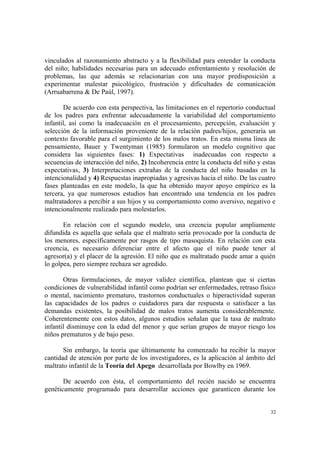 32
vinculados al razonamiento abstracto y a la flexibilidad para entender la conducta
del niño; habilidades necesarias para un adecuado enfrentamiento y resolución de
problemas, las que además se relacionarían con una mayor predisposición a
experimentar malestar psicológico, frustración y dificultades de comunicación
(Arruabarrena & De Paúl, 1997).
De acuerdo con esta perspectiva, las limitaciones en el repertorio conductual
de los padres para enfrentar adecuadamente la variabilidad del comportamiento
infantil, así como la inadecuación en el procesamiento, percepción, evaluación y
selección de la información proveniente de la relación padres/hijos, generaría un
contexto favorable para el surgimiento de los malos tratos. En esta misma línea de
pensamiento, Bauer y Twentyman (1985) formularon un modelo cognitivo que
considera las siguientes fases: 1) Expectativas inadecuadas con respecto a
secuencias de interacción del niño, 2) Incoherencia entre la conducta del niño y estas
expectativas, 3) Interpretaciones extrañas de la conducta del niño basadas en la
intencionalidad y 4) Respuestas inapropiadas y agresivas hacia el niño. De las cuatro
fases planteadas en este modelo, la que ha obtenido mayor apoyo empírico es la
tercera, ya que numerosos estudios han encontrado una tendencia en los padres
maltratadores a percibir a sus hijos y su comportamiento como aversivo, negativo e
intencionalmente realizado para molestarlos.
En relación con el segundo modelo, una creencia popular ampliamente
difundida es aquella que señala que el maltrato sería provocado por la conducta de
los menores, específicamente por rasgos de tipo masoquista. En relación con esta
creencia, es necesario diferenciar entre el afecto que el niño puede tener al
agresor(a) y el placer de la agresión. El niño que es maltratado puede amar a quién
lo golpea, pero siempre rechaza ser agredido.
Otras formulaciones, de mayor validez científica, plantean que si ciertas
condiciones de vulnerabilidad infantil como podrían ser enfermedades, retraso físico
o mental, nacimiento prematuro, trastornos conductuales o hiperactividad superan
las capacidades de los padres o cuidadores para dar respuesta o satisfacer a las
demandas existentes, la posibilidad de malos tratos aumenta considerablemente.
Coherentemente con estos datos, algunos estudios señalan que la tasa de maltrato
infantil disminuye con la edad del menor y que serían grupos de mayor riesgo los
niños prematuros y de bajo peso.
Sin embargo, la teoría que últimamente ha comenzado ha recibir la mayor
cantidad de atención por parte de los investigadores, es la aplicación al ámbito del
maltrato infantil de la Teoría del Apego desarrollada por Bowlby en 1969.
De acuerdo con ésta, el comportamiento del recién nacido se encuentra
genéticamente programado para desarrollar acciones que garanticen durante los
 