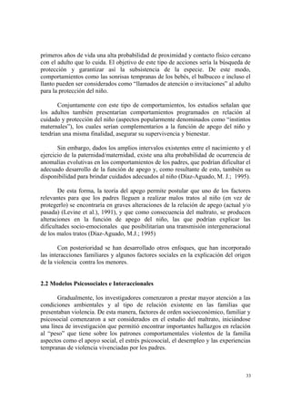 33
primeros años de vida una alta probabilidad de proximidad y contacto físico cercano
con el adulto que lo cuida. El objetivo de este tipo de acciones sería la búsqueda de
protección y garantizar así la subsistencia de la especie. De este modo,
comportamientos como las sonrisas tempranas de los bebés, el balbuceo e incluso el
llanto pueden ser considerados como “llamados de atención o invitaciones” al adulto
para la protección del niño.
Conjuntamente con este tipo de comportamientos, los estudios señalan que
los adultos también presentarían comportamientos programados en relación al
cuidado y protección del niño (aspectos popularmente denominados como “instintos
maternales”), los cuales serían complementarios a la función de apego del niño y
tendrían una misma finalidad, asegurar su supervivencia y bienestar.
Sin embargo, dados los amplios intervalos existentes entre el nacimiento y el
ejercicio de la paternidad/maternidad, existe una alta probabilidad de ocurrencia de
anomalías evolutivas en los comportamientos de los padres, que podrían dificultar el
adecuado desarrollo de la función de apego y, como resultante de esto, también su
disponibilidad para brindar cuidados adecuados al niño (Díaz-Aguado, M. J.; 1995).
De esta forma, la teoría del apego permite postular que uno de los factores
relevantes para que los padres lleguen a realizar malos tratos al niño (en vez de
protegerlo) se encontraría en graves alteraciones de la relación de apego (actual y/o
pasada) (Levine et al.), 1991), y que como consecuencia del maltrato, se producen
alteraciones en la función de apego del niño, las que podrían explicar las
dificultades socio-emocionales que posibilitarían una transmisión intergeneracional
de los malos tratos (Díaz-Aguado, M.J.; 1995)
Con posterioridad se han desarrollado otros enfoques, que han incorporado
las interacciones familiares y algunos factores sociales en la explicación del origen
de la violencia contra los menores.
2.2 Modelos Psicosociales e Interaccionales
Gradualmente, los investigadores comenzaron a prestar mayor atención a las
condiciones ambientales y al tipo de relación existente en las familias que
presentaban violencia. De esta manera, factores de orden socioeconómico, familiar y
psicosocial comenzaron a ser considerados en el estudio del maltrato, iniciándose
una línea de investigación que permitió encontrar importantes hallazgos en relación
al “peso” que tiene sobre los patrones comportamentales violentos de la familia
aspectos como el apoyo social, el estrés psicosocial, el desempleo y las experiencias
tempranas de violencia vivenciadas por los padres.
 