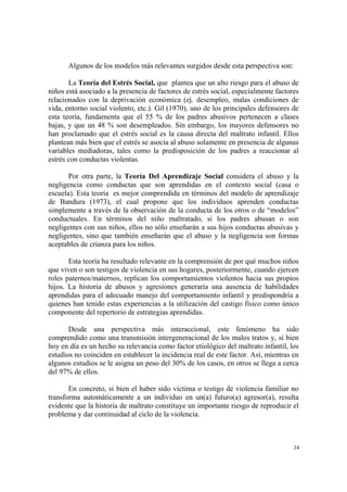 34
Algunos de los modelos más relevantes surgidos desde esta perspectiva son:
La Teoría del Estrés Social, que plantea que un alto riesgo para el abuso de
niños está asociado a la presencia de factores de estrés social, especialmente factores
relacionados con la deprivación económica (ej. desempleo, malas condiciones de
vida, entorno social violento, etc.). Gil (1970), uno de los principales defensores de
esta teoría, fundamenta que el 55 % de los padres abusivos pertenecen a clases
bajas, y que un 48 % son desempleados. Sin embargo, los mayores defensores no
han proclamado que el estrés social es la causa directa del maltrato infantil. Ellos
plantean más bien que el estrés se asocia al abuso solamente en presencia de algunas
variables mediadoras, tales como la predisposición de los padres a reaccionar al
estrés con conductas violentas.
Por otra parte, la Teoría Del Aprendizaje Social considera el abuso y la
negligencia como conductas que son aprendidas en el contexto social (casa o
escuela). Esta teoría es mejor comprendida en términos del modelo de aprendizaje
de Bandura (1973), el cual propone que los individuos aprenden conductas
simplemente a través de la observación de la conducta de los otros o de “modelos”
conductuales. En términos del niño maltratado, si los padres abusan o son
negligentes con sus niños, ellos no sólo enseñarán a sus hijos conductas abusivas y
negligentes, sino que también enseñarán que el abuso y la negligencia son formas
aceptables de crianza para los niños.
Esta teoría ha resultado relevante en la comprensión de por qué muchos niños
que viven o son testigos de violencia en sus hogares, posteriormente, cuando ejercen
roles paternos/maternos, replican los comportamientos violentos hacia sus propios
hijos. La historia de abusos y agresiones generaría una ausencia de habilidades
aprendidas para el adecuado manejo del comportamiento infantil y predispondría a
quienes han tenido estas experiencias a la utilización del castigo físico como único
componente del repertorio de estrategias aprendidas.
Desde una perspectiva más interaccional, este fenómeno ha sido
comprendido como una transmisión intergeneracional de los malos tratos y, si bien
hoy en día es un hecho su relevancia como factor etiológico del maltrato infantil, los
estudios no coinciden en establecer la incidencia real de este factor. Así, mientras en
algunos estudios se le asigna un peso del 30% de los casos, en otros se llega a cerca
del 97% de ellos.
En concreto, si bien el haber sido víctima o testigo de violencia familiar no
transforma automáticamente a un individuo en un(a) futuro(a) agresor(a), resulta
evidente que la historia de maltrato constituye un importante riesgo de reproducir el
problema y dar continuidad al ciclo de la violencia.
 