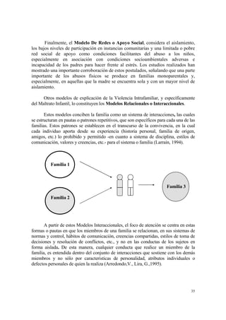 35
Finalmente, el Modelo De Redes o Apoyo Social, considera el aislamiento,
los bajos niveles de participación en instancias comunitarias y una limitada o pobre
red social de apoyo como condiciones facilitantes del abuso a los niños,
especialmente en asociación con condiciones socioambientales adversas e
incapacidad de los padres para hacer frente al estrés. Los estudios realizados han
mostrado una importante corroboración de estos postulados, señalando que una parte
importante de los abusos físicos se produce en familias monoparentales y,
especialmente, en aquellas que la madre se encuentra sola y con un mayor nivel de
aislamiento.
Otros modelos de explicación de la Violencia Intrafamiliar, y específicamente
del Maltrato Infantil, lo constituyen los Modelos Relacionales o Interaccionales.
Estos modelos conciben la familia como un sistema de interacciones, las cuales
se estructuran en pautas o patrones repetitivos, que son específicos para cada una de las
familias. Estos patrones se establecen en el transcurso de la convivencia, en la cual
cada individuo aporta desde su experiencia (historia personal, familia de origen,
amigos, etc.) lo prohibido y permitido -en cuanto a sistema de disciplina, estilos de
comunicación, valores y creencias, etc.- para el sistema o familia (Larraín, 1994).
Familia 1
Familia 3
Familia 2
A partir de estos Modelos Interaccionales, el foco de atención se centra en estas
formas o pautas en que los miembros de una familia se relacionan, en sus sistemas de
normas y control, hábitos de comunicación, creencias compartidas, estilos de toma de
decisiones y resolución de conflictos, etc., y no en las conductas de los sujetos en
forma aislada. De esta manera, cualquier conducta que realice un miembro de la
familia, es entendida dentro del conjunto de interacciones que sostiene con los demás
miembros y no sólo por características de personalidad, atributos individuales o
defectos personales de quien la realiza (Arredondo,V., Lira, G.,1995).
 