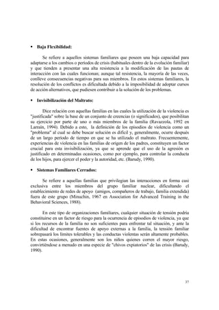 37
Baja Flexibilidad:
Se refiere a aquellos sistemas familiares que poseen una baja capacidad para
adaptarse a los cambios o períodos de crisis (habituales dentro de la evolución familiar)
y que tienden a presentar una alta resistencia a la modificación de las pautas de
interacción con las cuales funcionan; aunque tal resistencia, la mayoría de las veces,
conlleve consecuencias negativas para sus miembros. En estos sistemas familiares, la
resolución de los conflictos es dificultada debido a la imposibilidad de adoptar cursos
de acción alternativos, que pudiesen contribuir a la solución de los problemas.
Invisibilización del Maltrato:
Dice relación con aquellas familias en las cuales la utilización de la violencia es
"justificada" sobre la base de un conjunto de creencias (o significados), que posibilitan
su ejercicio por parte de uno o más miembros de la familia (Ravazzola, 1992 en
Larraín, 1994). Debido a esto, la definición de los episodios de violencia como un
"problema" al cual se debe buscar solución es difícil y, generalmente, ocurre después
de un largo período de tiempo en que se ha utilizado el maltrato. Frecuentemente,
experiencias de violencia en las familias de origen de los padres, constituyen un factor
crucial para esta invisibilización, ya que se aprende que el uso de la agresión es
justificado en determinadas ocasiones, como por ejemplo, para controlar la conducta
de los hijos, para ejercer el poder y la autoridad, etc. (Barudy, 1990).
Sistemas Familiares Cerrados:
Se refiere a aquellas familias que privilegian las interacciones en forma casi
exclusiva entre los miembros del grupo familiar nuclear, dificultando el
establecimiento de redes de apoyo (amigos, compañeros de trabajo, familia extendida)
fuera de este grupo (Minuchin, 1967 en Association for Advanced Training in the
Behavioral Sciences, 1988).
En este tipo de organizaciones familiares, cualquier situación de tensión podría
constituirse en un factor de riesgo para la ocurrencia de episodios de violencia, ya que
si los recursos de la familia no son suficientes para enfrentar tal situación, y ante la
dificultad de encontrar fuentes de apoyo externas a la familia, la tensión familiar
sobrepasará los límites tolerables y las conductas violentas serán altamente probables.
En estas ocasiones, generalmente son los niños quienes corren el mayor riesgo,
convirtiéndose a menudo en una especie de "chivos expiatorios" de las crisis (Barudy,
1990).
 
