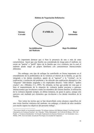 38
Hábitos de Negociación Deficitarios
Sistema FAMILIA Baja
Cerrado Autonomía
Invisibilización Baja Flexibilidad
del Maltrato
Es importante destacar que si bien la presencia de una o más de estas
características hacen que una familia sea considerada de riesgo para el maltrato, no
existe un "patrón" o "perfil" típico de la familia que vive violencia, por lo cual el
maltrato puede surgir en grupos familiares con características interaccionales
diferentes.
Sin embargo, este tipo de enfoque ha contribuido en forma importante en el
entendimiento de la problemática de la violencia al interior de la familia, ya que ha
integrado a los demás miembros, aparte de al "agresor" y la "víctima", en la
explicación y resolución del problema y ha ofrecido una explicación alternativa a las
"etiquetas" individuales asignadas a los implicados directos -"niño difícil", "padres
crueles", etc.- (Méndez, C.L.,1995). No obstante, no hay que perder de vista que si
bien el mantenimiento de la situación de violencia podría asociarse a patrones
interaccionales que involucran a todos los miembros del sistema familiar, la utilización
de la violencia depende siempre, en última instancia, de quien la ejerce, aunque este
ejercicio esté mediado por elementos que involucran a los demás miembros de la
familia.
Son varias las teorías que se han desarrollado como alcances específicos de
una visión familiar sistémica del maltrato, sin embargo, el detalle de tales modelos
con mucho supera los objetivos del presente trabajo1
.
1
Para mayor detalle se recomienda consultar “El enfoque sistémico del Maltrato Infantil: Una Intervención
Alternativa a la Violencia Familiar”, de J. Barudy; “Niños Maltratados”, de Cirillo & Di Blasio, 1991, Ed.
Paidós y “Violencia Intrafamiliar: Un Estudio Exploratorio de factores Sistémicos”, de Arredondo, Lira y
Millán, 1996, Tesis de Grado, Escuela de Psicología Universidad de Valparaíso.
 