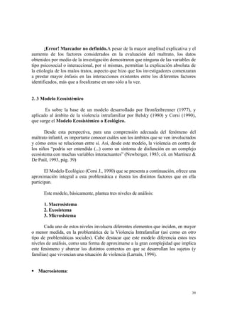 39
¡Error! Marcador no definido.A pesar de la mayor amplitud explicativa y el
aumento de los factores considerados en la evaluación del maltrato, los datos
obtenidos por medio de la investigación demostraron que ninguna de las variables de
tipo psicosocial o interaccional, por sí mismas, permitían la explicación absoluta de
la etiología de los malos tratos, aspecto que hizo que los investigadores comenzaran
a prestar mayor énfasis en las interacciones existentes entre los diferentes factores
identificados, más que a focalizarse en uno sólo a la vez.
2. 3 Modelo Ecosistémico
Es sobre la base de un modelo desarrollado por Bronfenbrenner (1977), y
aplicado al ámbito de la violencia intrafamiliar por Belsky (1980) y Corsi (1990),
que surge el Modelo Ecosistémico o Ecológico.
Desde esta perspectiva, para una comprensión adecuada del fenómeno del
maltrato infantil, es importante conocer cuáles son los ámbitos que se ven involucrados
y cómo estos se relacionan entre sí. Así, desde este modelo, la violencia en contra de
los niños “podría ser entendida (...) como un síntoma de disfunción en un complejo
ecosistema con muchas variables interactuantes” (Newberger, 1983; cit. en Martínez &
De Paúl, 1993, pág. 39)
El Modelo Ecológico (Corsi J., 1990) que se presenta a continuación, ofrece una
aproximación integral a esta problemática e ilustra los distintos factores que en ella
participan.
Este modelo, básicamente, plantea tres niveles de análisis:
1. Macrosistema
2. Exosistema
3. Microsistema
Cada uno de estos niveles involucra diferentes elementos que inciden, en mayor
o menor medida, en la problemática de la Violencia Intrafamiliar (así como en otro
tipo de problemáticas sociales). Cabe destacar que este modelo diferencia estos tres
niveles de análisis, como una forma de aproximarse a la gran complejidad que implica
este fenómeno y abarcar los distintos contextos en que se desarrollan los sujetos (y
familias) que vivencian una situación de violencia (Larraín, 1994).
Macrosistema:
 