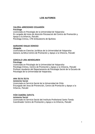 4
LOS AUTORES
VALERIA ARREDONDO OSSANDÓN
Psicóloga
Licenciada en Psicología de la Universidad de Valparaíso
En cargada del Area de Atención Psicosocial del Centro de Promoción y
Apoyo a la Infancia, Paicabí.
Psicóloga Clínica, CTD Ambulatorio de Quillota
MARIANNE KNAAK DONOSO
Abogada
Licenciada en Ciencias Jurídicas de la Universidad de Valparaíso
Asesora Jurídica Centro de Promoción y Apoyo a la Infancia, Paicabí
GONZALO LIRA MENDIGUREN
Psicólogo
Licenciado en Psicología de la Universidad de Valparaíso
Psicólogo Clínico, Centro de Promoción y Apoyo a la Infancia, Paicabí
Profesor Ayudante del Departamento de Psicología Social de la Escuela de
Psicología de la Universidad de Valparaíso.
ANA SILVA SILVA
Asistente Social
Licenciada en Servicio Social de la Universidad de Chile
Encargada del Area de Prevención, Centro de Promoción y Apoyo a la
Infancia, Paicabí
IVÁN ZAMORA ZAPATA
Asistente Social
Licenciado en Servicio Social del Instituto Profesional Santo Tomás
Coordinador Centro de Promoción y Apoyo a la Infancia, Paicabí
 