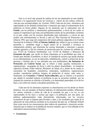 40
Este es el nivel más general de análisis de los tres planteados en este modelo.
Involucra a la organización social, las creencias y valores de una cultura, estilos de
vida que una sociedad adopta, etc. (Larraín, 1994). Cada uno de estos elementos está
representado en las distintas instituciones e instancias que rigen el ordenamiento de la
población en forma global. Algunas de las instancias que lo representan son: el
Estado, con las políticas y lineamientos gubernamentales, a través de los cuales se
expresa la importancia que tiene esta problemática dentro de las prioridades existentes
en el país, cuáles son las acciones planificadas para enfrentarla y a través de qué
medios este enfrentamiento se llevará a cabo (ej. Plan Nacional de Protección a la
Infancia 1992, que surge del compromiso del actual gobierno adquirido en la Cumbre
Nacional de la Infancia 1990); el Sistema Judicial, que refleja lo que se estima como
permitido y prohibido (legal e ilegal) dentro de la sociedad e involucra el
ordenamiento jurídico, que determina las normas destinadas a sancionar a quienes
resulten agresores y fija los sistemas de protección para las víctimas de maltrato (ej.
Ley 19.325 de Violencia Intrafamiliar, Ley 19.324 de Maltrato a Menores); la
Economía del país, que incide en forma importante en la posibilidad que tiene el
Estado para abordar el problema, es decir, la cantidad de recursos que puede destinar
en su enfrentamiento, ya sea en educación, rehabilitación, control o protección de las
personas y familias que se ven afectados por esta problemática; las Instancias de
Protección y/o Control Social, que se refiere a todas aquellas instituciones y
organizaciones encargadas de llevar a cabo los planes desarrollados en instancias
superiores (Estado, Poder Judicial, Ministerio de Salud, etc.), dentro de las cuales se
encuentran los hospitales, consultorios, municipios, carabineros, organizaciones
sociales, consultorios jurídicos, hogares de protección al menor, entre otras; y,
finalmente, las Creencias y Valores Socio-culturales, que se refieren a la posición
que adopta la sociedad respecto al problema, la que se encuentra mediada por un
conjunto de creencias en relación a la familia, a la maternidad, paternidad, al rol de los
hijos, a los estilos de crianza y disciplina permitidos, etc.
Cada uno de los elementos expuestos se interrelaciona con los demás en forma
dinámica. Así, por ejemplo, el Sistema Judicial y el ordenamiento jurídico, influencian
los valores, creencias y estilos de vida de la sociedad, los que, a su vez, se ven
representados en las leyes y normas que rigen a la población; por otra parte, las
políticas gubernamentales están directamente relacionadas con los recursos
económicos de que se dispone para llevarlas a cabo; y los resultados que surjan de la
aplicación de estas políticas incidirán en la economía del país (ej. el Maltrato Infantil
tiene como una de sus consecuencias altos índices de ausentismo y deserción escolar,
situación que se traduce en la pérdida de recursos estatales, que se verá reflejada en los
indicadores macroeconómicos del país).
Exosistema:
 
