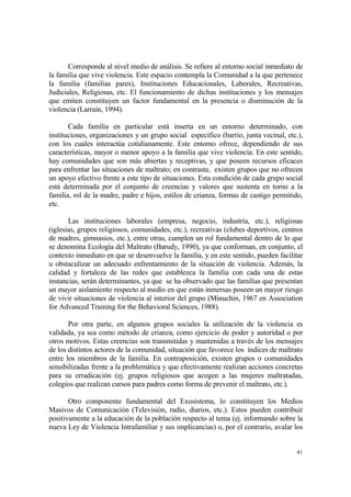 41
Corresponde al nivel medio de análisis. Se refiere al entorno social inmediato de
la familia que vive violencia. Este espacio contempla la Comunidad a la que pertenece
la familia (familias pares), Instituciones Educacionales, Laborales, Recreativas,
Judiciales, Religiosas, etc. El funcionamiento de dichas instituciones y los mensajes
que emiten constituyen un factor fundamental en la presencia o disminución de la
violencia (Larraín, 1994).
Cada familia en particular está inserta en un entorno determinado, con
instituciones, organizaciones y un grupo social específico (barrio, junta vecinal, etc.),
con los cuales interactúa cotidianamente. Este entorno ofrece, dependiendo de sus
características, mayor o menor apoyo a la familia que vive violencia. En este sentido,
hay comunidades que son más abiertas y receptivas, y que poseen recursos eficaces
para enfrentar las situaciones de maltrato; en contraste, existen grupos que no ofrecen
un apoyo efectivo frente a este tipo de situaciones. Esta condición de cada grupo social
está determinada por el conjunto de creencias y valores que sustenta en torno a la
familia, rol de la madre, padre e hijos, estilos de crianza, formas de castigo permitido,
etc.
Las instituciones laborales (empresa, negocio, industria, etc.), religiosas
(iglesias, grupos religiosos, comunidades, etc.), recreativas (clubes deportivos, centros
de madres, gimnasios, etc.), entre otras, cumplen un rol fundamental dentro de lo que
se denomina Ecología del Maltrato (Barudy, 1990), ya que conforman, en conjunto, el
contexto inmediato en que se desenvuelve la familia, y en este sentido, pueden facilitar
u obstaculizar un adecuado enfrentamiento de la situación de violencia. Además, la
calidad y fortaleza de las redes que establezca la familia con cada una de estas
instancias, serán determinantes, ya que se ha observado que las familias que presentan
un mayor aislamiento respecto al medio en que están inmersas poseen un mayor riesgo
de vivir situaciones de violencia al interior del grupo (Minuchin, 1967 en Association
for Advanced Training for the Behavioral Sciences, 1988).
Por otra parte, en algunos grupos sociales la utilización de la violencia es
validada, ya sea como método de crianza, como ejercicio de poder y autoridad o por
otros motivos. Estas creencias son transmitidas y mantenidas a través de los mensajes
de los distintos actores de la comunidad, situación que favorece los índices de maltrato
entre los miembros de la familia. En contraposición, existen grupos o comunidades
sensibilizadas frente a la problemática y que efectivamente realizan acciones concretas
para su erradicación (ej. grupos religiosos que acogen a las mujeres maltratadas,
colegios que realizan cursos para padres como forma de prevenir el maltrato, etc.).
Otro componente fundamental del Exosistema, lo constituyen los Medios
Masivos de Comunicación (Televisión, radio, diarios, etc.). Estos pueden contribuir
positivamente a la educación de la población respecto al tema (ej. informando sobre la
nueva Ley de Violencia Intrafamiliar y sus implicancias) o, por el contrario, avalar los
 