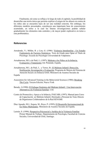 44
Finalmente, tal como se refleja a lo largo de todo el capítulo, la posibilidad de
desarrollar una teoría única que permita explicar el origen de los abusos en contra de
los niños aún se encuentra lejos de ser una realidad concreta. Sin embargo, los
diferentes modelos presentados, constituyen una importante base de conocimiento
acumulado, en torno a la cual las futuras investigaciones podrán señalar
gradualmente los elementos más centrales y de mayor poder explicativo en torno a
esta problemática.
Referencias
Arredondo, V.; Millán, R. y Lira, G. (1996). Violencia Intrafamiliar : Un Estudio
Exploratorio de Factores Sistémicos. Tesis de Grado para Optar al Título de
Psicólogo. Escuela de Psicología Universidad de Valparaíso.
Arruabarrena, M.I y de Paúl, J.; (1997); Maltrato a los Niños en la Infancia,
Evaluación y Tratamiento; Ed. Pirámide; España.
Arruabarrena, M.I., de Paúl, J., y Torres, B.; El Maltrato Infantil: Detección,
Notificación, Investigación y Evaluación; Programa de Mejora del Sistema de
Atención Social a la Infancia SASI; Ministerio de Asuntos Sociales de
España
Association for Advanced Training in the Behaviorial Sciences (1988); Breaking
The Cycle; Tercera Edición, Nueva York
Barudy, J.(1990); El Enfoque Sistémico del Maltrato Infantil : Una Intervención
Alternativa a la Violencia Familiar; s/ed.
Centro de Promoción y Apoyo a la Infancia, PAICABI; (1997); Manual para Curso
de Capacitación en Maltrato Infantil, Destinado a Personal de Trato Directo
de Organismos Colaboradores de la Red SENAME
Díaz Aguado, M.J., Segura, M., Royo, P. (1995); El Desarrollo Socioemocional de
los Niños Maltratados. Ministerio de Asuntos Sociales de España.
Larraín, S. (1994), Perspectiva Psicosocial y Jurídica de la Violencia Familiar.
Primer Manual de Trabajo. Departamento de Psicología, Facultad de Ciencias
Sociales, Universidad de Chile, Santiago.
 