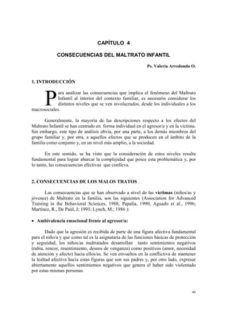 46
CAPÍTULO 4
CONSECUENCIAS DEL MALTRATO INFANTIL
Ps. Valeria Arredondo O.
1. INTRODUCCIÓN
ara analizar las consecuencias que implica el fenómeno del Maltrato
Infantil al interior del contexto familiar, es necesario considerar los
distintos niveles que se ven involucrados, desde los individuales a los
macrosociales.
Generalmente, la mayoría de las descripciones respecto a los efectos del
Maltrato Infantil se han centrado en forma individual en el agresor/a y en la víctima.
Sin embargo, este tipo de análisis obvia, por una parte, a los demás miembros del
grupo familiar y, por otra, a aquellos efectos que se producen en el ámbito de la
familia como conjunto y, en un nivel más amplio, a la sociedad.
En este sentido, se ha visto que la consideración de estos niveles resulta
fundamental para lograr abarcar la complejidad que posee esta problemática y, por
lo tanto, las consecuencias efectivas que conlleva.
2. CONSECUENCIAS DE LOS MALOS TRATOS
Las consecuencias que se han observado a nivel de las víctimas (niños/as y
jóvenes) de Maltrato en la familia, son las siguientes (Association for Advanced
Training in the Behavioral Sciences, 1988; Papalia, 1990; Aguado et al., 1996;
Martínez, R., De Paúl, J; 1993; Lynch, M.; 1986 ):
• Ambivalencia emocional frente al agresor/a:
Dado que la agresión es recibida de parte de una figura afectiva fundamental
para el niño/a y que como tal es la asignataria de las funciones básicas de protección
y seguridad, los niños/as maltratados desarrollan tanto sentimientos negativos
(rabia, rencor, resentimiento, deseos de venganza) como positivos (amor, necesidad
de atención y afecto) hacia ellos/as. Se ven envueltos en la conflictiva de mantener
la lealtad afectiva hacia estas figuras que son sus padres y, por otro lado, expresar
abiertamente aquellos sentimientos negativos que genera el haber sido violentado
por estas mismas personas.
P
 