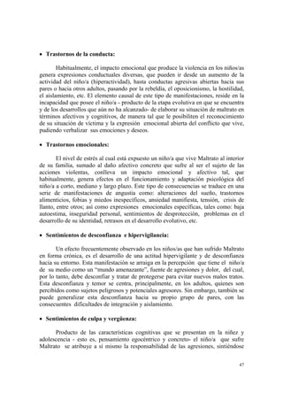 47
• Trastornos de la conducta:
Habitualmente, el impacto emocional que produce la violencia en los niños/as
genera expresiones conductuales diversas, que pueden ir desde un aumento de la
actividad del niño/a (hiperactividad), hasta conductas agresivas abiertas hacia sus
pares o hacia otros adultos, pasando por la rebeldía, el oposicionismo, la hostilidad,
el aislamiento, etc. El elemento causal de este tipo de manifestaciones, reside en la
incapacidad que posee el niño/a - producto de la etapa evolutiva en que se encuentra
y de los desarrollos que aún no ha alcanzado- de elaborar su situación de maltrato en
términos afectivos y cognitivos, de manera tal que le posibiliten el reconocimiento
de su situación de víctima y la expresión emocional abierta del conflicto que vive,
pudiendo verbalizar sus emociones y deseos.
• Trastornos emocionales:
El nivel de estrés al cual está expuesto un niño/a que vive Maltrato al interior
de su familia, sumado al daño afectivo concreto que sufre al ser el sujeto de las
acciones violentas, conlleva un impacto emocional y afectivo tal, que
habitualmente, genera efectos en el funcionamiento y adaptación psicológica del
niño/a a corto, mediano y largo plazo. Este tipo de consecuencias se traduce en una
serie de manifestaciones de angustia como: alteraciones del sueño, trastornos
alimenticios, fobias y miedos inespecíficos, ansiedad manifiesta, tensión, crisis de
llanto, entre otros; así como expresiones emocionales específicas, tales como: baja
autoestima, inseguridad personal, sentimientos de desprotección, problemas en el
desarrollo de su identidad, retrasos en el desarrollo evolutivo, etc.
• Sentimientos de desconfianza e hipervigilancia:
Un efecto frecuentemente observado en los niños/as que han sufrido Maltrato
en forma crónica, es el desarrollo de una actitud hipervigilante y de desconfianza
hacia su entorno. Esta manifestación se arraiga en la percepción que tiene el niño/a
de su medio como un “mundo amenazante”, fuente de agresiones y dolor, del cual,
por lo tanto, debe desconfiar y tratar de protegerse para evitar nuevos malos tratos.
Esta desconfianza y temor se centra, principalmente, en los adultos, quienes son
percibidos como sujetos peligrosos y potenciales agresores. Sin embargo, también se
puede generalizar esta desconfianza hacia su propio grupo de pares, con las
consecuentes dificultades de integración y aislamiento.
• Sentimientos de culpa y vergüenza:
Producto de las características cognitivas que se presentan en la niñez y
adolescencia - esto es, pensamiento egocéntrico y concreto- el niño/a que sufre
Maltrato se atribuye a sí mismo la responsabilidad de las agresiones, sintiéndose
 