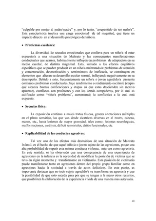 48
“culpable por enojar al padre/madre” y, por lo tanto, “arrepentido de ser malo/a”.
Esta característica implica una carga emocional de tal magnitud, que tiene un
impacto directo en el desarrollo psicológico del niño/a.
• Problemas escolares:
La diversidad de secuelas emocionales que conlleva para un niño/a el estar
expuesto/a a una situación de Maltrato y las consecuentes manifestaciones
conductuales que acarrea, habitualmente influyen en problemas de adaptación en su
medio escolar, de distinta magnitud. Esto, sumado a los efectos cognitivos
específicos que se pueden producir en un niño/a maltratado/a: problemas de atención
y concentración, desmotivación y sentimientos de ineficacia, se constituyen en
elementos que alteran su desarrollo escolar normal, influyendo negativamente en su
desempeño. Debido a esto, frecuentemente un niño/a o joven agredido/a presenta
continuos problemas conductuales, bajo rendimiento o rendimiento oscilante (etapas
que alcanza buenas calificaciones y etapas en que estas descienden sin motivo
aparente), conflictos con profesores y con los demás compañeros, por lo cual es
calificado como “niño/a problema”, aumentando la conflictiva a la cual está
expuesto.
• Secuelas física:
La exposición continua a malos tratos físicos, genera alteraciones múltiples
en el plano somático, las que van desde cicatrices diversas en el rostro, cabeza,
manos, etc., hasta lesiones de mayor gravedad, tales como: lesiones neurológicas,
malformaciones, parálisis, déficit sensoriales, daños funcionales, etc.
• Replicabilidad de las conductas agresivas:
Tal vez uno de los efectos más dramáticos de una situación de Maltrato
Infantil, es el hecho de que aquel niño/a o joven sujeto de las agresiones, posee una
alta probabilidad de repetir esta misma conducta violenta, esta vez como agresor/a.
En este sentido, se ha observado que una consecuencia de una experiencia de
agresiones en la infancia es la necesidad de modificar la posición de víctima que se
tuvo en algún momento y transformarse en victimario. Esta posición de victimario
puede manifestarse tanto en agresiones dentro del propio grupo familiar como en
agresiones hacia la sociedad a través de actos delictivos. En este punto, es
importante destacar que no todo sujeto agredido/a se transforma en agresor/a y que
la posibilidad de que esto suceda pasa por que se tengan a la mano otros recursos,
que posibiliten la elaboración de la experiencia vivida de una manera mas adecuada.
 