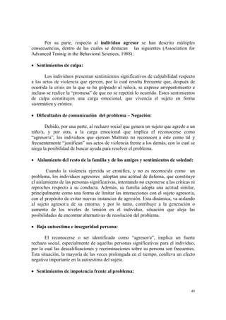 49
Por su parte, respecto al individuo agresor se han descrito múltiples
consecuencias, dentro de las cuales se destacan las siguientes (Association for
Advanced Trainig in the Behavioral Sciences, 1988):
• Sentimientos de culpa:
Los individuos presentan sentimientos significativos de culpabilidad respecto
a los actos de violencia que ejercen, por lo cual resulta frecuente que, después de
ocurrida la crisis en la que se ha golpeado al niño/a, se exprese arrepentimiento e
incluso se realice la “promesa” de que no se repetirá lo ocurrido. Estos sentimientos
de culpa constituyen una carga emocional, que vivencia el sujeto en forma
sistemática y crónica.
• Dificultades de comunicación del problema – Negación:
Debido, por una parte, al rechazo social que genera un sujeto que agrede a un
niño/a, y por otra, a la carga emocional que implica el reconocerse como
“agresor/a”, los individuos que ejercen Maltrato no reconocen a éste como tal y
frecuentemente “justifican” sus actos de violencia frente a los demás, con lo cual se
niega la posibilidad de buscar ayuda para resolver el problema.
• Aislamiento del resto de la familia y de los amigos y sentimientos de soledad:
Cuando la violencia ejercida se cronifica, y no es reconocida como un
problema, los individuos agresores adoptan una actitud de defensa, que constituye
el aislamiento de las personas significativas, intentando no exponerse a las críticas ni
reproches respecto a su conducta. Además, su familia adopta una actitud similar,
principalmente como una forma de limitar las interacciones con el sujeto agresor/a,
con el propósito de evitar nuevas instancias de agresión. Esta dinámica, va aislando
al sujeto agresor/a de su entorno, y por lo tanto, contribuye a la generación o
aumento de los niveles de tensión en el individuo, situación que aleja las
posibilidades de encontrar alternativas de resolución del problema.
• Baja autoestima e inseguridad persona:
El reconocerse o ser identificado como “agresor/a”, implica un fuerte
rechazo social, especialmente de aquellas personas significativas para el individuo,
por lo cual las descalificaciones y recriminaciones sobre su persona son frecuentes.
Esta situación, la mayoría de las veces prolongada en el tiempo, conlleva un efecto
negativo importante en la autoestima del sujeto.
• Sentimientos de impotencia frente al problema:
 